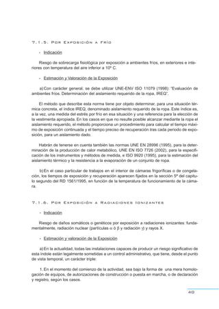 7.1.5. Por Exposición a Frío
- Indicación
Riesgo de sobrecarga fisiológica por exposición a ambientes fríos, en exteriores e inte-
riores con temperatura del aire inferior a 10º C.
- Estimación y Valoración de la Exposición
a)Con carácter general, se debe utilizar UNE-ENV ISO 11079 (1998): “Evaluación de
ambientes fríos. Determinación del aislamiento requerido de la ropa, IREQ”.
El método que describe esta norma tiene por objeto determinar, para una situación tér-
mica concreta, el índice IREQ, denominado aislamiento requerido de la ropa. Este índice es,
a la vez, una medida del estrés por frío en esa situación y una referencia para la elección de
la vestimenta apropiada. En los casos en que no resulte posible alcanzar mediante la ropa el
aislamiento requerido, el método proporciona un procedimiento para calcular el tiempo máxi-
mo de exposición continuada y el tiempo preciso de recuperación tras cada periodo de expo-
sición, para un aislamiento dado.
Habrán de tenerse en cuenta también las normas UNE EN 28996 (1995), para la deter-
minación de la producción de calor metabólico, UNE EN ISO 7726 (2002), para la especifi-
cación de los instrumentos y métodos de medida, e ISO 9920 (1995), para la estimación del
aislamiento térmico y la resistencia a la evaporación de un conjunto de ropa.
b)En el caso particular de trabajos en el interior de cámaras frigoríficas o de congela-
ción, los tiempos de exposición y recuperación aparecen fijados en la sección 5ª del capitu-
lo segundo del RD 1561/1995, en función de la temperatura de funcionamiento de la cáma-
ra.
7.1.6. Por Exposición a Radiaciones Ionizantes
- Indicación
Riesgo de daños somáticos o genéticos por exposición a radiaciones ionizantes: funda-
mentalmente, radiación nuclear (partículas α ó β y radiación γ) y rayos X.
- Estimación y valoración de la Exposición
a)En la actualidad, todas las instalaciones capaces de producir un riesgo significativo de
esta índole están legalmente sometidas a un control administrativo, que tiene, desde el punto
de vista temporal, un carácter triple:
1. En el momento del comienzo de la actividad, sea bajo la forma de una mera homolo-
gación de equipos, de autorizaciones de construcción o puesta en marcha, o de declaración
y registro, según los casos.
40
 