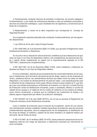 2. Periódicamente, mediante informes de actividad e incidencias, de remisión obligada a
la Administración, o por medio de verificaciones llevadas a cabo por entidades autorizadas o
servicios de protección radiológica, cuyos resultados han de registrarse y conservarse por el
titular de la instalación.
3. Aleatoriamente, a través de la labor inspectora que corresponde al Consejo de
Seguridad Nuclear.
b)La Legislación española aplicable está constituida, fundamentalmente, por las siguien-
tes disposiciones:
1. Ley 25/64 de 29 de abril, sobre Energía Nuclear.
2. RD 1836/1999, de 3 de Diciembre (BOE 31/12/99), que aprueba el Reglamento sobre
Instalaciones Nucleares y Radiactivas.
En el punto 4 de su disposición adicional tercera, establece que las instalaciones de apa-
ratos de rayos X con fines de diagnóstico médico y las acreditaciones de personal para diri-
gir y operar dichas instalaciones se regirán por lo específicamente regulado en el RD
1891/1991 y disposiciones complementarias.
3. RD 1891/1991, de 30 de Diciembre (BOE 3/1/92), sobre Instalación y Utilización de
Aparatos de Rayos X con fines de Diagnóstico Médico.
En él se contemplan, además de los procedimientos de control administrativo de los equi-
pos e instalaciones, de la formación del personal que las dirige u opera y de las empresas de
venta y asistencia técnica, las características técnicas que deben reunir las salas de radio-
diagnóstico y los locales de almacenamiento de película virgen, y las especificaciones para
la utilización de las instalaciones. Entre estas últimas merece la pena resaltar la 4ª, que obli-
ga a que una entidad autorizada por el Ministerio de Industria o un Servicio o Unidad Técnica
de Protección contra las Radiaciones Ionizantes, propio o contratado, efectúe un control de
calidad de los equipos y la vigilancia de los niveles de radiación en los puestos de trabajo,
como mínimo anualmente, y siempre que se modifiquen las condiciones de trabajo o se
detecte alguna irregularidad que afecte a la protección radiológica.
4. RD 783/2001 de 6 de Julio (BOE 26/7/01), por el que se aprueba el Reglamento de
Protección Sanitaria contra Radiaciones Ionizantes.
Junto a medidas de protección para el conjunto de la población, dentro de una orienta-
ción estrictamente sanitaria, establece medidas específicas de protección para las personas
profesionalmente expuestas, como la categorización de los trabajadores, la clasificación de
las zonas de trabajo, la medición y registro de las dosis recibidas y la vigilancia médica; por
otra parte, fija los limites de dosis.
5. RD. 413/1997, de 21 de Marzo (BOE 16-4-97), sobre protección operacional de los tra-
bajadores externos con riesgo de exposición a radiaciones ionizantes por intervención en
zona controlada.
41
 