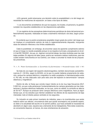 c) En general, podrá alcanzarse una decisión sobre la aceptabilidad o no del riesgo sin
necesidad de mediciones de exposición, en base a dos tipos de datos:
1. Los documentos acreditativos de que los equipos, los locales, el personal y la gestión
cumplen los requisitos establecidos en las disposiciones aplicables.
2. Los registros de las preceptivas determinaciones periódicas de dosis del personal pro-
fesionalmente expuesto, realizadas en base a dosimetría individual o de área, según proce-
da.
Es evidente que no podrá considerarse aceptable ningún grado de control del riesgo que
no implique el cumplimiento estricto de todo lo reglamentariamente dispuesto, incluyendo
dosis de radiación inferiores a los límites establecidos:
Cabe la posibilidad, sin embargo, de encontrar casos de aparente cumplimiento estricto
en que el riesgo no resulta aceptable porque no se respeta el principio, preceptuado en el art.
4.2 del RD 783/2001, de que, en régimen normal de trabajo, las dosis recibidas sean las más
bajas posibles. En algunos de tales casos, podría ser necesario realizar mediciones, para las
cuales existen instrumentos en los Centros, con vistas a concretar la índole de las propues-
tas preventivas.
7.1.7. Por Exposición a Campos Eléctricos y Magnéticos (CE y M)
Se trata de una región del espectro electromagnético, también denominada subradiofre-
cuencia (f < 30 KHz, según la ACGIH), en la que no puede hablarse propiamente de radia-
ción, porque los campos eléctrico y magnético no están acoplados ni interrelacionados entre
sí. Por ello, es más adecuado usar para esta zona del espectro la denominación “campos
eléctricos y magnéticos”.
Dentro de ella, la franja que concita mayor interés es la de muy baja frecuencia (ELF,
f<300 Hz), ya que a ella pertenecen fundamentalmente los campos generados por las insta-
laciones y equipos eléctricos habituales, en los que, como es sabido, la corriente es alterna
de 50 Hz16. Aunque se producen tanto campos eléctricos como magnéticos, hace ya algún
tiempo que, en los estudios que intentan establecer los efectos de las exposiciones de baja
intensidad, todo el interés parece centrado en los segundos.
Su inclusión en este primer inventario de métodos, pese a la incertidumbre que existe
todavía sobre sus efectos, circunstancia ésta que quizás aconsejaría una prudente espera,
se debe a la actualidad del asunto en la opinión pública, que hace probable la necesidad de
abordarlo en algún caso, siquiera sea a demanda de los trabajadores. Para estas ocasiones,
es conveniente disponer, al menos, de unas orientaciones de actuación.
42
16 En Europa 50 Hz y en Estados Unidos 60 Hz
 