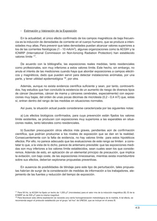 - Estimación y Valoración de la Exposición
En la actualidad, el único efecto confirmado de los campos magnéticos de baja frecuen-
cia es la inducción de densidades de corriente en el cuerpo humano, que se produce a inten-
sidades muy altas. Para prevenir que tales densidades puedan alcanzar valores superiores a
los de las corrientes fisiológicas (1 - 10 mA/m2), algunas organizaciones como la ACGIH y la
ICNIRP (International Commission on Non-Ionizing Radiation Protection) han establecido
valores límite 17.
De acuerdo con la bibliografía, las exposiciones reales medidas, tanto residenciales
como profesionales, son muy inferiores a estos valores límite. Este hecho, sin embargo, no
anula el interés de las mediciones cuando haya que abordar exposiciones a campos eléctri-
cos y magnéticos, dado que pueden servir para detectar instalaciones anómalas, por una
parte, y tener utilidad epidemiológica 18, por otra.
Además, aunque no exista evidencia científica suficiente y sean, por tanto, controverti-
dos, hay estudios que han concluido la existencia de un aumento de riesgo de diversos tipos
de cáncer (leucemias, cáncer de mama y cánceres cerebrales, especialmente) con exposi-
ciones muy bajas, del orden de unas pocas décimas de microtesla (0,2 - 0,4 mT) que, estas
sí, entran dentro del rango de las medidas en situaciones normales.
Así pues, la situación actual puede considerarse caracterizada por las siguientes notas:
a) Los efectos biológicos confirmados, para cuya prevención están fijados los valores
límite existentes, se producen con exposiciones muy superiores a las esperables en situa-
ciones reales, tanto laborales como residenciales.
b) Suscitan preocupación otros efectos más graves, pendientes aún de confirmación
científica, que podrían producirse a los niveles de exposición que se dan en la realidad.
Consecuentemente con la falta de evidencia, no hay valores límite para estos hipotéticos
efectos. Por ello, no parece adecuado que las evaluaciones de este rango se limiten a cons-
tatar lo que, a la vista de lo dicho, parece de antemano previsible: que las exposiciones medi-
das son muy inferiores a los valores límite establecidos, sean cuales sean los que conside-
remos. Además de esto, en aplicación de un elemental principio de precaución, que implica
la evitación, con bajo coste, de las exposiciones innecesarias, mientras exista incertidumbre
sobre sus efectos, deberían explorarse propuestas preventivas.
En ausencia de posibilidades de blindaje para este tipo de perturbación, tales propues-
tas habrían de surgir de la consideración de medidas de información a los trabajadores, ale-
jamiento de las fuentes y reducción del tiempo de exposición.
43
17 Para 50 Hz, la ACGIH ha fijado un techo de 1.200 µT (microteslas) para el valor rms de la inducción magnética (B). El de la
ICNIRP es de 500 µT para la misma magnitud.
18 Para favorecer esta última explotación se necesita una cierta homogeneización metodológica de la medida. A tal efecto, se
recomienda seguir el protocolo establecido por el grupo “ad hoc” de UNESA, que se incluye en el anexo B.
 