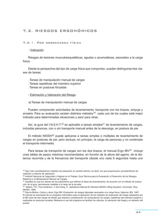 7.2. RIESGOS ERGONÓMICOS
7.2.1. Por sobrecarga física
- Indicación
Riesgos de lesiones musculoesqueléticas, agudas o acumulativas, asociados a la carga
física.
Desde la perspectiva del tipo de carga física que comportan, pueden distinguirse tres cla-
ses de tareas:
. Tareas de manipulación manual de cargas
. Tareas repetitivas del miembro superior
. Tareas en posturas forzadas
- Estimación y Valoración del Riesgo
a)Tareas de manipulación manual de cargas
Pueden comprender actividades de levantamiento, transporte con los brazos, empuje y
arrastre. Para su evaluación existen distintos métodos19 cada uno de los cuales está mejor
indicado para determinadas situaciones y peor para otras.
Así, la guía del I.N.S.H.T.20 es aplicable a tareas simples21 de levantamiento de cargas,
incluidas personas, con o sin transporte manual antes de la descarga, en postura de pie.
El método NIOSH22 puede aplicarse a tareas simples o múltiples de levantamiento de
cargas en posturas de pie, pero excluye, en principio, la carga de personas y no contempla
el transporte intermedio.
Para tareas de transporte de cargas con los dos brazos, el manual Ergo IBV23 incluye
unas tablas de pesos máximos recomendados, en función de la altura del agarre, de la dis-
tancia recorrida y de la frecuencia del transporte (desde uno cada 6 segundos hasta uno
44
19 Aquí solo consideraremos métodos de evaluación en sentido estricto, es decir, los que proporcionan procedimientos de
medición y criterios de valoración.
20 Instituto Nacional de Seguridad e Higiene en el Trabajo: Guía Técnica para la Evaluación y Prevención de los Riesgos
Relativos a la Manipulación Manual de Cargas.
21 Aquéllas en que los valores de los parámetros que definen la tarea de levantamiento, de acuerdo con el método de evalua-
ción de la guía, permanecen estables a lo largo de la jornada.
22 Waters, T.R., Putz Anderson, V. And Garg, A.: Aplications Manual for Revised NIOSH Lifting Equation. Cincinnati, Ohio.
NIOSH, 1994.
23 García Molina, Carlos y otros: Ergo IBV. Evaluación de riesgos laborales asociados a la carga física. Valencia: IBV, 1997.
El manual se acompaña de un programa informático para la aplicación de los métodos de evaluación del riesgo adoptados por
el IBV para las tres clases de tareas que estamos considerando: de manipulación de cargas, repetitivas del miembro superior y
realizadas en posturas forzadas. Mediante el uso del programa se facilitan los cálculos, la valoración del riesgo y el rediseño del
puesto.
 