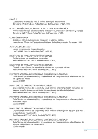 PIQUÉ, T.
Cuestionario de chequeo para el control de riesgos de accidente
Barcelona, I.N.S.H.T. Serie Notas Técnicas de Prevención nº 324.1993
ROSELL FARRÁS, M.G., GUARDINO SOLÁ, X. Y GADEA CARRERA, E.
Prevención del riesgo en el laboratorio. Instalaciones, material de laboratorio y equipos.
Barcelona, INSHT. Serie Notas Técnicas de Prevención nº 433.
COMISIÓN EUROPEA
Directrices para la evaluación de riesgos en el lugar de trabajo.
Luxemburgo: Oficina de Publicaciones Oficiales de las Comunidades Europeas, 1996.
JEFATURA DEL ESTADO
Ley de prevención de riesgos laborales.
Ley 31/1995, de 8 de noviembre (BOE 10.11.95)
MINISTERIO DE TRABAJO Y ASUNTOS SOCIALES
Reglamento de los servicios de prevención.
Real Decreto 39/1997, de 17 de enero (BOE 31.1.97)
MINISTERIO DE TRABAJO Y ASUNTOS SOCIALES
Disposiciones mínimas de seguridad y salud en los lugares de trabajo
Real Decreto 486/1997, de 14 de abril (BOE 23.4.97)
INSTITUTO NACIONAL DE SEGURIDAD E HIGIENE EN EL TRABAJO
Guía Técnica para la evaluación y prevención de los riesgos relativos a la utilización de
los lugares de trabajo
Madrid: INSHT
MINISTERIO DE TRABAJO Y ASUNTOS SOCIALES
Disposiciones mínimas de seguridad y salud relativas a la manipulación manual de car-
gas que entrañe riesgos, en particular dorsolumbares, para los trabajadores.
Real Decreto 487/1997, de 14 de abril (BOE 23.4.97)
INSTITUTO NACIONAL DE SEGURIDAD E HIGIENE EN EL TRABAJO
Guía Técnica para la evaluación y prevención de los riesgos relativos a la manipulación
manual de cargas
Madrid: INSHT
MINISTERIO DE TRABAJO Y ASUNTOS SOCIALES
Disposiciones mínimas de seguridad y salud relativas al trabajo con equipos que inclu-
yen pantalla de visualización.
Real Decreto 488/1997, de 14 de abril (BOE 23.4.97)
INSTITUTO NACIONAL DE SEGURIDAD E HIGIENE EN EL TRABAJO
Guía Técnica para la evaluación y prevención de los riesgos relativos a la utilización de
equipos con pantallas de visualización.
Madrid: INSHT
47
 