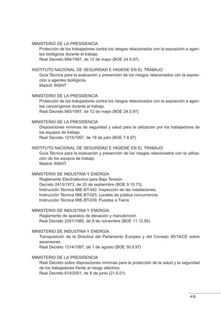 MINISTERIO DE LA PRESIDENCIA
Protección de los trabajadores contra los riesgos relacionados con la exposición a agen-
tes biológicos durante el trabajo.
Real Decreto 664/1997, de 12 de mayo (BOE 24.5.97).
INSTITUTO NACIONAL DE SEGURIDAD E HIGIENE EN EL TRABAJO
Guía Técnica para la evaluación y prevención de los riesgos relacionados con la exposi-
ción a agentes biológicos.
Madrid: INSHT
MINISTERIO DE LA PRESIDENCIA
Protección de los trabajadores contra los riesgos relacionados con la exposición a agen-
tes cancerígenos durante el trabajo.
Real Decreto 665/1997, de 12 de mayo (BOE 24.5.97)
MINISTERIO DE LA PRESIDENCIA
Disposiciones mínimas de seguridad y salud para la utilización por los trabajadores de
los equipos de trabajo.
Real Decreto 1215/1997, de 18 de julio (BOE 7.8.97)
INSTITUTO NACIONAL DE SEGURIDAD E HIGIENE EN EL TRABAJO
Guía Técnica para la evaluación y prevención de los riesgos relacionados con la utiliza-
ción de los equipos de trabajo.
Madrid: INSHT
MINISTERIO DE INDUSTRIA Y ENERGÍA
Reglamento Electrotécnico para Baja Tensión.
Decreto 2413/1973, de 20 de septiembre (BOE 9.10.73).
Instrucción Técnica MIE-BT-042. Inspección de las instalaciones.
Instrucción Técnica MIE-BT-025. Locales de pública concurrencia.
Instrucción Técnica MIE-BT-039. Puestas a Tierra.
MINISTERIO DE INDUSTRIA Y ENERGÍA
Reglamento de aparatos de elevación y manutención
Real Decreto 2291/1985, de 8 de noviembre (BOE 11.12.85)
MINISTERIO DE INDUSTRIA Y ENERGÍA
Transposición de la Directiva del Parlamento Europeo y del Consejo 95/16/CE sobre
ascensores.
Real Decreto 1314/1997, de 1 de agosto (BOE 30.9.97)
MINISTERIO DE LA PRESIDENCIA
Real Decreto sobre disposiciones mínimas para la protección de la salud y la seguridad
de los trabajadores frente al riesgo eléctrico.
Real Decreto 614/2001, de 8 de junio (21.6.01)
48
 