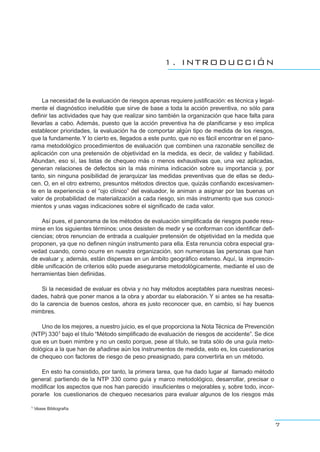 1. INTRODUCCIÓN
La necesidad de la evaluación de riesgos apenas requiere justificación: es técnica y legal-
mente el diagnóstico ineludible que sirve de base a toda la acción preventiva, no sólo para
definir las actividades que hay que realizar sino también la organización que hace falta para
llevarlas a cabo. Además, puesto que la acción preventiva ha de planificarse y eso implica
establecer prioridades, la evaluación ha de comportar algún tipo de medida de los riesgos,
que la fundamente.Y lo cierto es, llegados a este punto, que no es fácil encontrar en el pano-
rama metodológico procedimientos de evaluación que combinen una razonable sencillez de
aplicación con una pretensión de objetividad en la medida, es decir, de validez y fiabilidad.
Abundan, eso sí, las listas de chequeo más o menos exhaustivas que, una vez aplicadas,
generan relaciones de defectos sin la más mínima indicación sobre su importancia y, por
tanto, sin ninguna posibilidad de jerarquizar las medidas preventivas que de ellas se dedu-
cen. O, en el otro extremo, presuntos métodos directos que, quizás confiando excesivamen-
te en la experiencia o el “ojo clínico” del evaluador, le animan a asignar por las buenas un
valor de probabilidad de materialización a cada riesgo, sin más instrumento que sus conoci-
mientos y unas vagas indicaciones sobre el significado de cada valor.
Así pues, el panorama de los métodos de evaluación simplificada de riesgos puede resu-
mirse en los siguientes términos: unos desisten de medir y se conforman con identificar defi-
ciencias; otros renuncian de entrada a cualquier pretensión de objetividad en la medida que
proponen, ya que no definen ningún instrumento para ella. Esta renuncia cobra especial gra-
vedad cuando, como ocurre en nuestra organización, son numerosas las personas que han
de evaluar y, además, están dispersas en un ámbito geográfico extenso. Aquí, la imprescin-
dible unificación de criterios sólo puede asegurarse metodológicamente, mediante el uso de
herramientas bien definidas.
Si la necesidad de evaluar es obvia y no hay métodos aceptables para nuestras necesi-
dades, habrá que poner manos a la obra y abordar su elaboración. Y si antes se ha resalta-
do la carencia de buenos cestos, ahora es justo reconocer que, en cambio, sí hay buenos
mimbres.
Uno de los mejores, a nuestro juicio, es el que proporciona la Nota Técnica de Prevención
(NTP) 3301 bajo el título “Método simplificado de evaluación de riesgos de accidente”. Se dice
que es un buen mimbre y no un cesto porque, pese al título, se trata sólo de una guía meto-
dológica a la que han de añadirse aún los instrumentos de medida, esto es, los cuestionarios
de chequeo con factores de riesgo de peso preasignado, para convertirla en un método.
En esto ha consistido, por tanto, la primera tarea, que ha dado lugar al llamado método
general: partiendo de la NTP 330 como guía y marco metodológico, desarrollar, precisar o
modificar los aspectos que nos han parecido insuficientes o mejorables y, sobre todo, incor-
porarle los cuestionarios de chequeo necesarios para evaluar algunos de los riesgos más
7
1 Véase Bibliografía
 