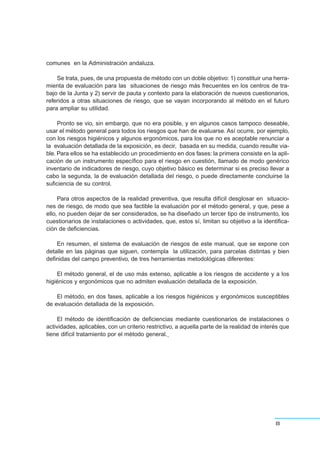 comunes en la Administración andaluza.
Se trata, pues, de una propuesta de método con un doble objetivo: 1) constituir una herra-
mienta de evaluación para las situaciones de riesgo más frecuentes en los centros de tra-
bajo de la Junta y 2) servir de pauta y contexto para la elaboración de nuevos cuestionarios,
referidos a otras situaciones de riesgo, que se vayan incorporando al método en el futuro
para ampliar su utilidad.
Pronto se vio, sin embargo, que no era posible, y en algunos casos tampoco deseable,
usar el método general para todos los riesgos que han de evaluarse. Así ocurre, por ejemplo,
con los riesgos higiénicos y algunos ergonómicos, para los que no es aceptable renunciar a
la evaluación detallada de la exposición, es decir, basada en su medida, cuando resulte via-
ble. Para ellos se ha establecido un procedimiento en dos fases: la primera consiste en la apli-
cación de un instrumento específico para el riesgo en cuestión, llamado de modo genérico
inventario de indicadores de riesgo, cuyo objetivo básico es determinar si es preciso llevar a
cabo la segunda, la de evaluación detallada del riesgo, o puede directamente concluirse la
suficiencia de su control.
Para otros aspectos de la realidad preventiva, que resulta difícil desglosar en situacio-
nes de riesgo, de modo que sea factible la evaluación por el método general, y que, pese a
ello, no pueden dejar de ser considerados, se ha diseñado un tercer tipo de instrumento, los
cuestionarios de instalaciones o actividades, que, estos sí, limitan su objetivo a la identifica-
ción de deficiencias.
En resumen, el sistema de evaluación de riesgos de este manual, que se expone con
detalle en las páginas que siguen, contempla la utilización, para parcelas distintas y bien
definidas del campo preventivo, de tres herramientas metodológicas diferentes:
El método general, el de uso más extenso, aplicable a los riesgos de accidente y a los
higiénicos y ergonómicos que no admiten evaluación detallada de la exposición.
El método, en dos fases, aplicable a los riesgos higiénicos y ergonómicos susceptibles
de evaluación detallada de la exposición.
El método de identificación de deficiencias mediante cuestionarios de instalaciones o
actividades, aplicables, con un criterio restrictivo, a aquella parte de la realidad de interés que
tiene difícil tratamiento por el método general.
8
 