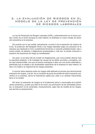 2. LA EVALUACIÓN DE RIESGOS EN EL
MODELO DE LA LEY DE PREVENCIÓN
DE RIESGOS LABORALES
La Ley de Prevención de Riesgos Laborales (LPRL), coherentemente con el marco jurí-
dico común de la Unión Europea en esta materia, ha diseñado un nuevo modelo de actua-
ción preventiva en la empresa.
De acuerdo con lo que señala, textualmente, el punto 5 de la exposición de motivos de
la ley, “la protección del trabajador frente a los riesgos laborales exige una actuación en la
empresa que desborda el mero cumplimiento formal de un conjunto predeterminado, más o
menos amplio, de deberes y obligaciones empresariales y, más aún, la simple corrección a
posteriori de situaciones de riesgo ya manifestadas”.
Así pues, no se trata sólo de cumplir los Reglamentos, que nunca podrán abarcar toda
la casuística existente, ni de investigar las causas de los daños ocurridos y corregirlas, con
ser esto imprescindible, sino que es preciso anticiparse a ellos con una acción sistemática y
planificada que se adapte a las necesidades específicas de la empresa en esta materia, es
decir a la índole y la magnitud de los riesgos presentes.
A conocer estos aspectos sobre los riesgos está dedicado el proceso que denominamos
evaluación de riesgos, y de ahí, de su condición de punto de partida de toda la actuación pre-
ventiva en la empresa, deriva la importancia capital que, pese a su carácter instrumental,
tiene en el modelo.
Por tanto, la evaluación de riesgos es el fundamento previo e inexcusable de la planifi-
cación preventiva y, puesto que ésta ha de incluir una priorización de las actividades previs-
tas, la evaluación ha de contemplar, necesariamente, algún tipo de medida de los riesgos,
que permita su jerarquización.
9
 