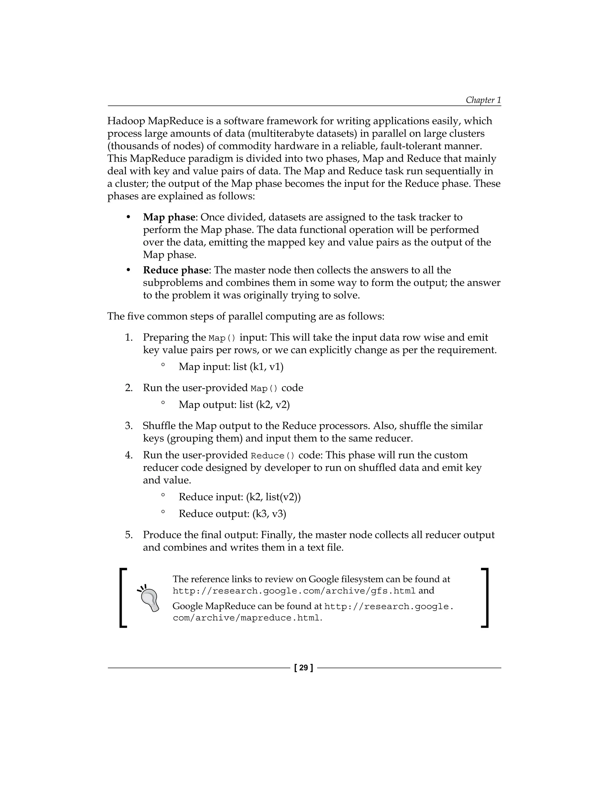 Chapter 1
[ 29 ]
Hadoop MapReduce is a software framework for writing applications easily, which
process large amounts of data (multiterabyte datasets) in parallel on large clusters
(thousands of nodes) of commodity hardware in a reliable, fault-tolerant manner.
This MapReduce paradigm is divided into two phases, Map and Reduce that mainly
deal with key and value pairs of data. The Map and Reduce task run sequentially in
a cluster; the output of the Map phase becomes the input for the Reduce phase. These
phases are explained as follows:
• Map phase: Once divided, datasets are assigned to the task tracker to
perform the Map phase. The data functional operation will be performed
over the data, emitting the mapped key and value pairs as the output of the
Map phase.
• Reduce phase: The master node then collects the answers to all the
subproblems and combines them in some way to form the output; the answer
to the problem it was originally trying to solve.
The five common steps of parallel computing are as follows:
1. Preparing the Map() input: This will take the input data row wise and emit
key value pairs per rows, or we can explicitly change as per the requirement.
°
° Map input: list (k1, v1)
2. Run the user-provided Map() code
°
° Map output: list (k2, v2)
3. Shuffle the Map output to the Reduce processors. Also, shuffle the similar
keys (grouping them) and input them to the same reducer.
4. Run the user-provided Reduce() code: This phase will run the custom
reducer code designed by developer to run on shuffled data and emit key
and value.
°
° Reduce input: (k2, list(v2))
°
° Reduce output: (k3, v3)
5. Produce the final output: Finally, the master node collects all reducer output
and combines and writes them in a text file.
The reference links to review on Google filesystem can be found at
http://research.google.com/archive/gfs.html and
Google MapReduce can be found at http://research.google.
com/archive/mapreduce.html.
 