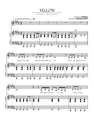 Yellow
                                                       ( P i a n o     V e r s i o n )
                                                                                                                                            Coldplay
                                                                                                                                  Originally by


      #### 4
               Very Relaxed, With Feeling ( q = 60 )                                                                 Transcribed by    Michael Jordan


     & # 4                                ∑                                ∑                             ∑                                   ∑

       #### 4                                                                                                                     U
     & # 4 œ œ œ œ
               œ œ œ œ œ œ
               œ œ œ œ œ œ
                         œ
                         œ
                                                                   œ
                                                                   œ
                                                                   œ
                                                                   œ
                                                                           œ
                                                                           œ
                                                                           œ
                                                                           œ
                                                                                   œ
                                                                                   œ œ œ
                                                                                   œ œ œ
                                                                                   œ   œ
                                                                                                   œ
                                                                                                   œ
                                                                                                   œ
                                                                                                         œ
                                                                                                         œ
                                                                                                         œ
                                                                                                                     œ ..
                                                                                                                     œ. œ
                                                                                                                     œ.
                                                                                                                                   ˙
                                                                                                                                   ˙
                                                                                                                                   ˙
                                                                                                                                   ˙          œ œ
               œ œ œ œ                                                                 œ           œ     œ           œ
     ? #### 4
           # 4           œ                                         œ œ œ                                                          w
               œ œ œ œ                                                                       œ œ œ œ                              u

 #### ‰
& #                                             ‰                                                            ‰              j
5

                                                                                                                                j
                      œ œ œ ˙                          œ œ œ œ œ                       w                             œ œ œ œ œ œ

    ####
                     Look at the stars;             look how they shine for            you                       And al the things you do

           #
5

&                œ         œ         œ    œ     œ            œ         œ       œ       œœ œœ œœ œœ           œœ            œœ           œœ        œœ
                 œ
                 œ         œ
                           œ         œ
                                     œ    œ
                                          œ     œ
                                                œ            œ
                                                             œ         œ
                                                                       œ       œ
                                                                               œ       œ œ œ œ
                                                                                       œ œ œ œ               œ
                                                                                                             œ             œ
                                                                                                                           œ            œ
                                                                                                                                        œ         œ
                                                                                                                                                  œ
                 œ         œ         œ    œ     œ            œ         œ       œ       œ œ œ œ               œ             œ            œ         œ
? ####
           #                                                                           œ œ œ œ œ                           œ            œ         œ
                 œ         œ         œ œ œ                   œ         œ œ

    ####                                        Œ        ≈                                                   ≈ ‰
           #
9

&
                 w                                               œ œ œ œ. œ œ œ œ                                          œ œ œ ˙

    ####
                                                             Yeah they were all         -    ye - llow           -             I cam a - long

           # œ œ œ œ.
9

&
             œ œ œ œ .. œ œ
             œ œ œ œ.     œ
                          œ                              œ
                                                         œ
                                                         œ                         œ
                                                                                   œ
                                                                                   œ         œ
                                                                                             œ
                                                                                             œ                         œ
                                                                                                                       œ
                                                                                                                       œ
                                                                                                                                  œ
                                                                                                                                  œ
                                                                                                                                  œ
                                                                                                                                             œ
                                                                                                                                             œ
                                                                                                                                             œ
                                                                                                                                                      œ
                                                                                                                                                      œ
                                                                                                                                                      œ
             œ œ œ œ      œ                              œ                         œ         œ                         œ          œ          œ        œ
? ####
           # œ œ œ œ                            œ        œ                         œ         œ                         œ          œ          œ œ
 