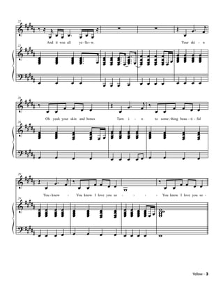 ####                                                                                                                                              j
            # ‰≈ r                                          ≈                 ∑                                            ∑              Œ
22

&                                                                                                                                                  œ. œ
                 œ œ œ œ.                   œ œ œ                                                                                              œ
     ####
                      And it was all        ye - llo - w.                                                                                     Your ski - n

            #
22

&                                                                                                              œ       œ   œ       œ      œ    œ   œ    œ
                œ
                œ
                œ
                œ
                           œ
                           œ
                           œ
                           œ
                                       œ
                                       œ
                                       œ
                                       œ
                                            œ
                                            œ ...
                                            œ.
                                            œ
                                                              œ
                                                            œ œ
                                                              œ
                                                                      œ
                                                                      œ
                                                                      œ       œ ... œ ... œ
                                                                              œ œ
                                                                              œ. œ œ.                          œ
                                                                                                               œ       œ
                                                                                                                       œ   œ
                                                                                                                           œ       œ œ
                                                                                                                                   œœ
                                                                                                                                          œ
                                                                                                                                          œ
                                                                                                                                          œ    œ
                                                                                                                                               œ
                                                                                                                                               œ   œ
                                                                                                                                                   œ
                                                                                                                                                   œ    œ
                                                                                                                                                        œ
                                                                                                                                                        œ
                                                              œ       œ       œ œ                              œ       œ   œ       œ
? ####
            # œ            œ           œ œ                                                                                                œ œ œ œ
                                                                    œ œ œ                  œ                   œ œ œ œ

 #### ‰                                                                                                         j
& #                                                                   Œ                                        œ ‰ œ œ
26

                                                                                           œ.
                     œ œ œ œ œ œ                                               œ                                                         œ œ œ œ

     ####
                     Oh yeah your skin and bones                              Turn         i           -       n           to some - thing beau - ti - ful

            # œ
26

&             œ            œ
                           œ           œ
                                       œ                œ
                                                        œ             œ
                                                                      œ        œ
                                                                               œ           œ
                                                                                           œ               œ
                                                                                                           œ           œ
                                                                                                                       œ           œ
                                                                                                                                   œ          œ
                                                                                                                                              œ        œ
                                                                                                                                                       œ
              œ
              œ            œ
                           œ           œ
                                       œ                œ œœ
                                                        œ             œ
                                                                      œ        œ
                                                                               œ           œ
                                                                                           œ               œ
                                                                                                           œ           œ
                                                                                                                       œ           œ
                                                                                                                                   œ          œ
                                                                                                                                              œ        œ
                                                                                                                                                       œ
? ####
            # œ            œ           œ                œ             œ œ œ œœ œ                                                   œ          œ        œ

     ####
            # Œ           œ . œj ‰                                                                                             ‰
29

&                                              œ œ œ œ                                                                                        œ œ œ œ
                     œ                     œ œ                                         w                                           œ œ
     ####
                    You - know    -        You know I love you so                  -               -               -       -       You know I love you so -

            # œ œ œ œ
29

&                                      œ            œ           œ         œ            œ       œ           œ       œ           ww
              œ œ œ œ
              œ œ œ œ
              œ œ œ œ                  œ
                                       œ
                                       œ            œ
                                                    œ
                                                    œ           œ
                                                                œ         œ
                                                                          œ            œ
                                                                                       œ
                                                                                       œ       œ
                                                                                               œ
                                                                                               œ           œ
                                                                                                           œ
                                                                                                           œ       œœœ
                                                                                                                   œ
                                                                                                                   œ           w
                                                                                                                               w
                                                                                                                               w
                                                                œ         œ
? ####
            # œ œ œ œ                  œ            œ           œ         œ            œ œ œ œ                                 w




                                                                                                                                                    Yellow - 3
 