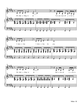 ####
            # ‰          j                                                Œ       ≈                                           ≈
44

&                                              j
                  œ œ œ œ œ                   œ w                                      œ œ œ œ. œ œ œ œ
     ####
                  Oh what a thing to          do - .                                  'Cos you were all    y - e - llo - w.

            # œ
44

&
              œœ œœ œœ œœ œœ œœ œœ œœ œ œ œ œ œ œ œ œ
              œ
              œ
                    œ
                    œ
                    œ
                          œ
                          œ
                          œ
                                œ
                                œ
                                œ     œ œ œ œ
                                      œ œ œ œ
                                      œ œ œ œ
                                                                          œœœ
                                                                          œ œ
                                                                          œ œ
                                                                          œ œ               œ          œœ œ
                                                                                                       œ œ
                                                                                                       œ œ
                                                                                                       œ œ              œ
? ####
            # œ       œ          œ        œ         œ œ œ œ               œ       œ                    œ       œ

 #### ‰
& #                                            ‰
47



                  œ œ œ ˙                          œ œ œ œ          œ             w

     ####
                  I drew a line                    I drew a line    for       you,

            #
47

&               œ œ                                                               œ            œ       œ           œœ
                œ œ œ œ œ œ œ œ œ œ œ œ œ œ œ œ
                œ œ œ œ œ œ œ œ œ œ œ œ œ œ œ œ
                        œ œ     œ œ     œ œ                                       œœ œ
                                                                                  œ œ          œœ œ
                                                                                               œ œ     œœ œ
                                                                                                       œ œ         œœ œ
                œ œ     œ œ     œ œ     œ œ                                       œ            œ       œ           œ œ
? ####
            # œ      œ       œ        œ        œ       œ     œ      œ             œ            œ       œ           œ

     ####
            # ‰          j                                                    ‰ ≈ r                                           ≈
50

&                   œ œ œ œ                     j
                  œ                            œ w                                œ œ œ œ.                   œœœ
     ####
                  Oh what a thing to          do - .                                  And it was all          y - e - llo - w.

            # œ
50

&
              œœ œ œœ œ œœ œ œœ œ œ
              œ œ œ œ œ œ œ œ œ
                   œ    œ    œ    œ
                                                            œ œ
                                                           œœœœ
                                                                    œ œ
                                                                   œœœ œ œ                 œ
                                                                                           œ           œ œ œ
                                                                                                       œ œ
              œ    œ    œ    œ    œ                        œœœœ
                                                            œ œ    œœœ œ
                                                                    œ œ                    œ
                                                                                           œ       œ   œ œ
                                                                                                       œ œ             œ
? ####
            # œ          œ        œ       œ            œ œ œ œ                œ            œ           œ     œ




                                                                                                                   Yellow - 5
 