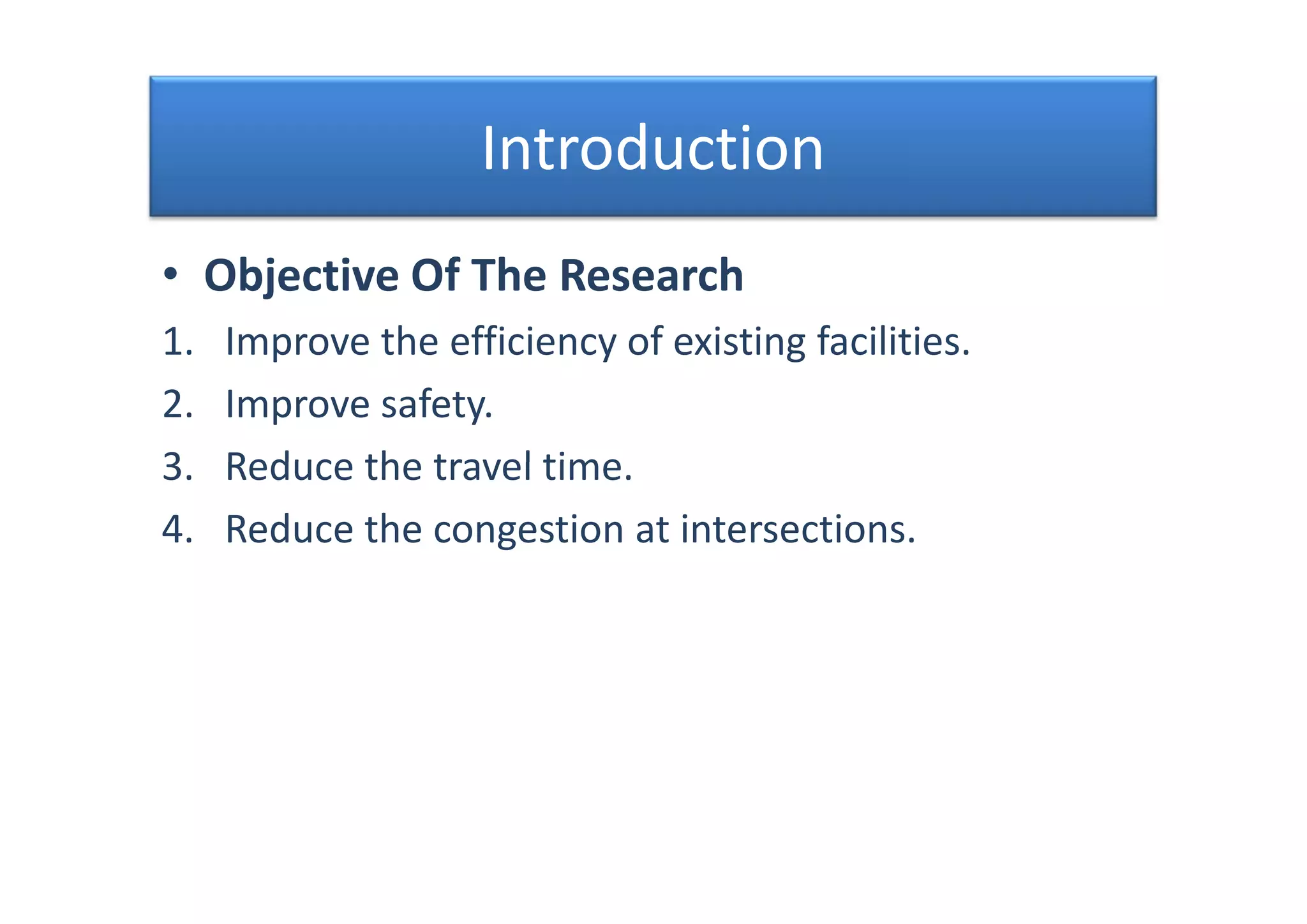 Introduction
• Objective Of The Research
1. Improve the efficiency of existing facilities.
2. Improve safety.
3. Reduce the travel time.
4. Reduce the congestion at intersections.
• Objective Of The Research
1. Improve the efficiency of existing facilities.
2. Improve safety.
3. Reduce the travel time.
4. Reduce the congestion at intersections.
 