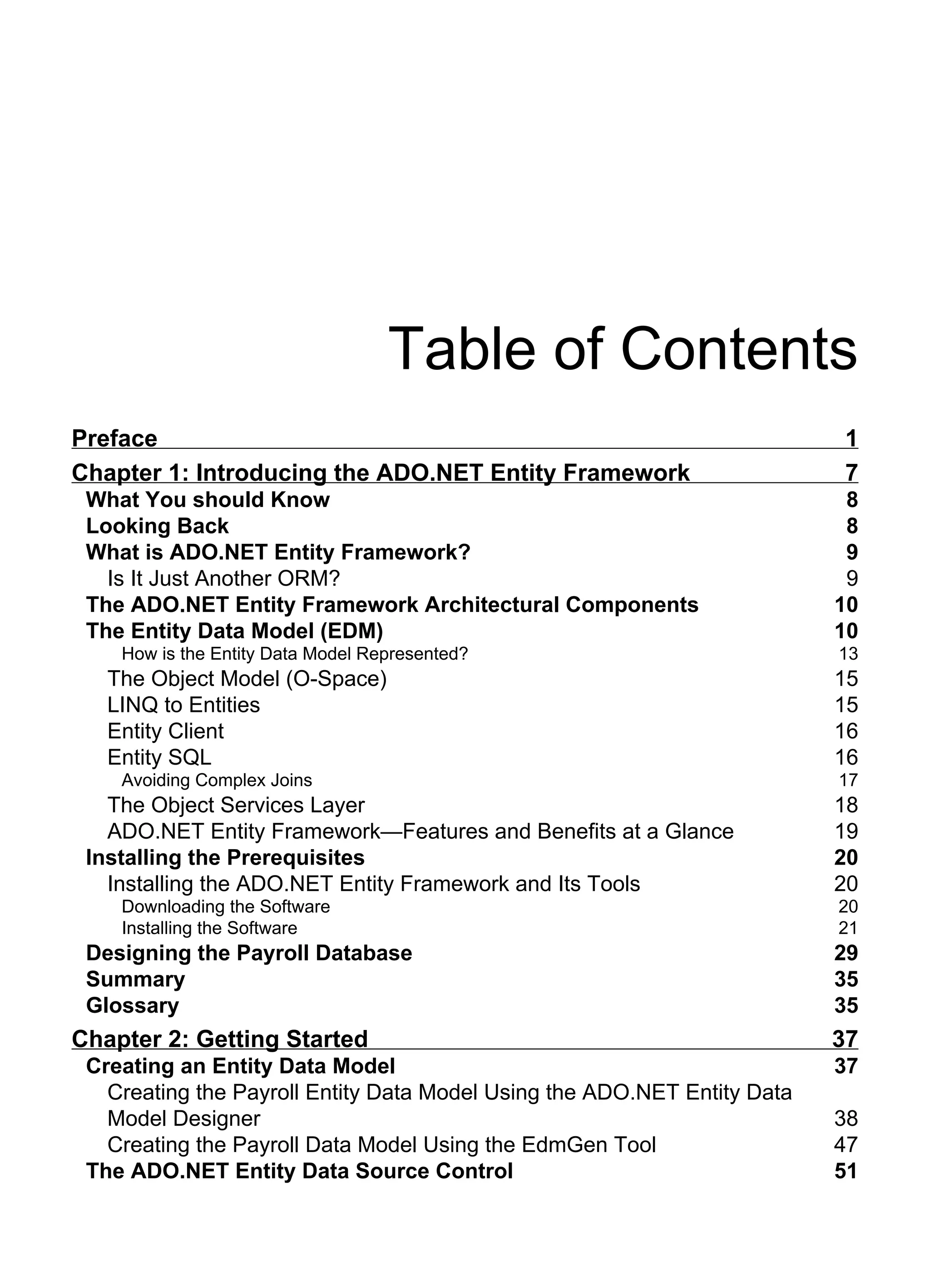 Table of Contents
Preface 1
Chapter 1: Introducing the ADO.NET Entity Framework 7
What You should Know 8
Looking Back 8
What is ADO.NET Entity Framework? 9
Is It Just Another ORM? 9
The ADO.NET Entity Framework Architectural Components 10
The Entity Data Model (EDM) 10
How is the Entity Data Model Represented? 13
The Object Model (O-Space) 15
LINQ to Entities 15
Entity Client 16
Entity SQL 16
Avoiding Complex Joins 17
The Object Services Layer 18
ADO.NET Entity Framework—Features and Benefits at a Glance 19
Installing the Prerequisites 20
Installing the ADO.NET Entity Framework and Its Tools 20
Downloading the Software 20
Installing the Software 21
Designing the Payroll Database 29
Summary 35
Glossary 35
Chapter 2: Getting Started 37
Creating an Entity Data Model 37
Creating the Payroll Entity Data Model Using the ADO.NET Entity Data
Model Designer 38
Creating the Payroll Data Model Using the EdmGen Tool 47
The ADO.NET Entity Data Source Control 51
 