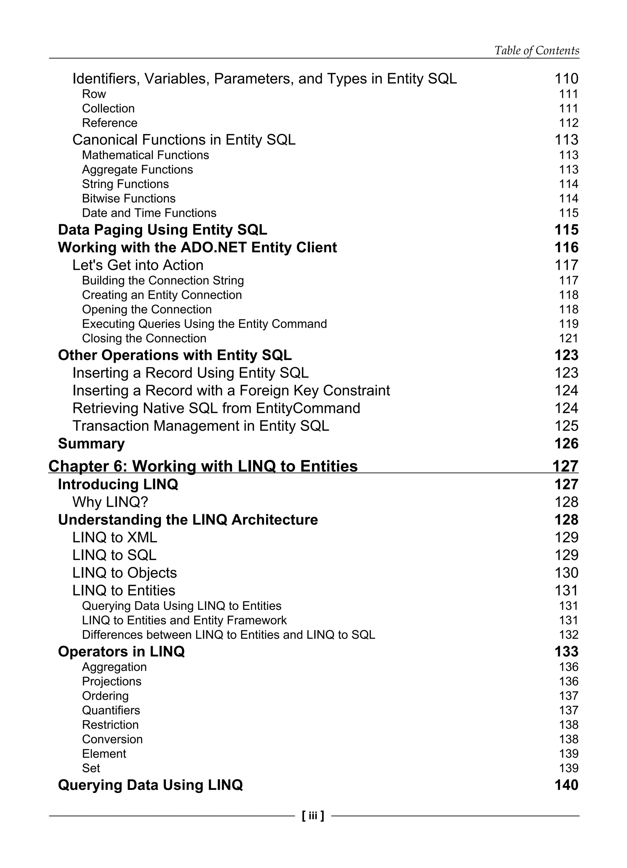 Table of Contents
[ iii ]
Identifiers, Variables, Parameters, and Types in Entity SQL 110
Row 111
Collection 111
Reference 112
Canonical Functions in Entity SQL 113
Mathematical Functions 113
Aggregate Functions 113
String Functions 114
Bitwise Functions 114
Date and Time Functions 115
Data Paging Using Entity SQL 115
Working with the ADO.NET Entity Client 116
Let's Get into Action 117
Building the Connection String 117
Creating an Entity Connection 118
Opening the Connection 118
Executing Queries Using the Entity Command 119
Closing the Connection 121
Other Operations with Entity SQL 123
Inserting a Record Using Entity SQL 123
Inserting a Record with a Foreign Key Constraint 124
Retrieving Native SQL from EntityCommand 124
Transaction Management in Entity SQL 125
Summary 126
Chapter 6: Working with LINQ to Entities 127
Introducing LINQ 127
Why LINQ? 128
Understanding the LINQ Architecture 128
LINQ to XML 129
LINQ to SQL 129
LINQ to Objects 130
LINQ to Entities 131
Querying Data Using LINQ to Entities 131
LINQ to Entities and Entity Framework 131
Differences between LINQ to Entities and LINQ to SQL 132
Operators in LINQ 133
Aggregation 136
Projections 136
Ordering 137
Quantifiers 137
Restriction 138
Conversion 138
Element 139
Set 139
Querying Data Using LINQ 140
 