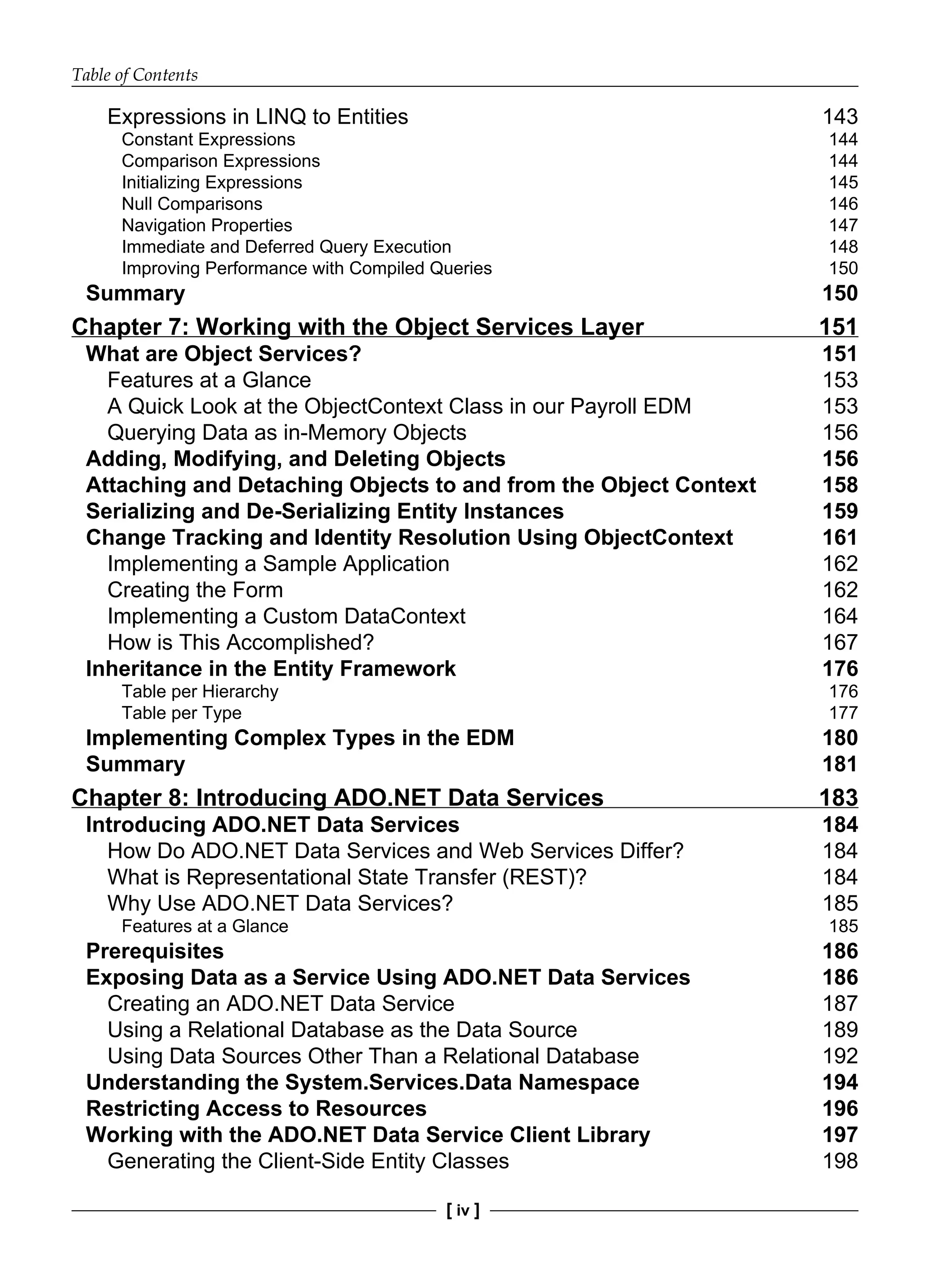 Table of Contents
[ iv ]
Expressions in LINQ to Entities 143
Constant Expressions 144
Comparison Expressions 144
Initializing Expressions 145
Null Comparisons 146
Navigation Properties 147
Immediate and Deferred Query Execution 148
Improving Performance with Compiled Queries 150
Summary 150
Chapter 7: Working with the Object Services Layer 151
What are Object Services? 151
Features at a Glance 153
A Quick Look at the ObjectContext Class in our Payroll EDM 153
Querying Data as in-Memory Objects 156
Adding, Modifying, and Deleting Objects 156
Attaching and Detaching Objects to and from the Object Context 158
Serializing and De-Serializing Entity Instances 159
Change Tracking and Identity Resolution Using ObjectContext 161
Implementing a Sample Application 162
Creating the Form 162
Implementing a Custom DataContext 164
How is This Accomplished? 167
Inheritance in the Entity Framework 176
Table per Hierarchy 176
Table per Type 177
Implementing Complex Types in the EDM 180
Summary 181
Chapter 8: Introducing ADO.NET Data Services 183
Introducing ADO.NET Data Services 184
How Do ADO.NET Data Services and Web Services Differ? 184
What is Representational State Transfer (REST)? 184
Why Use ADO.NET Data Services? 185
Features at a Glance 185
Prerequisites 186
Exposing Data as a Service Using ADO.NET Data Services 186
Creating an ADO.NET Data Service 187
Using a Relational Database as the Data Source 189
Using Data Sources Other Than a Relational Database 192
Understanding the System.Services.Data Namespace 194
Restricting Access to Resources 196
Working with the ADO.NET Data Service Client Library 197
Generating the Client-Side Entity Classes 198
 