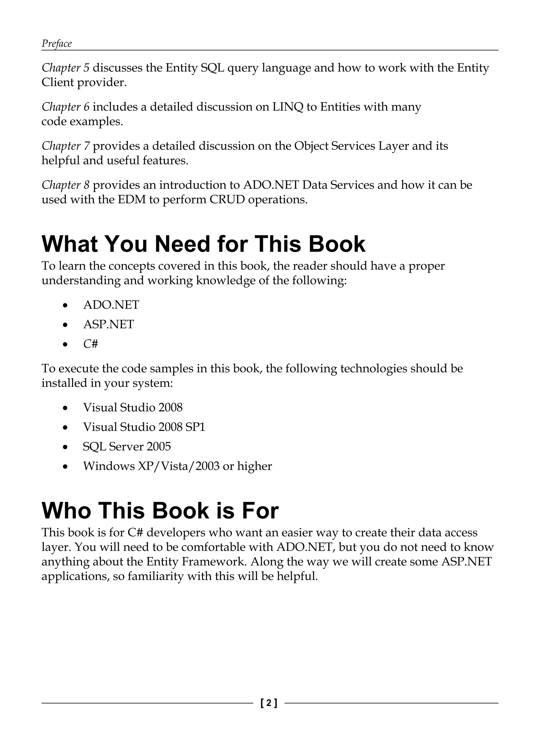 Preface
[ 2 ]
Chapter 5 discusses the Entity SQL query language and how to work with the Entity
Client provider.
Chapter 6 includes a detailed discussion on LINQ to Entities with many
code examples.
Chapter 7 provides a detailed discussion on the Object Services Layer and its
helpful and useful features.
Chapter 8 provides an introduction to ADO.NET Data Services and how it can be
used with the EDM to perform CRUD operations.
What You Need for This Book
To learn the concepts covered in this book, the reader should have a proper
understanding and working knowledge of the following:
ADO.NET
ASP.NET
C#
To execute the code samples in this book, the following technologies should be
installed in your system:
Visual Studio 2008
Visual Studio 2008 SP1
SQL Server 2005
Windows XP/Vista/2003 or higher
Who This Book is For
This book is for C# developers who want an easier way to create their data access
layer. You will need to be comfortable with ADO.NET, but you do not need to know
anything about the Entity Framework. Along the way we will create some ASP.NET
applications, so familiarity with this will be helpful.
•
•
•
•
•
•
•
 