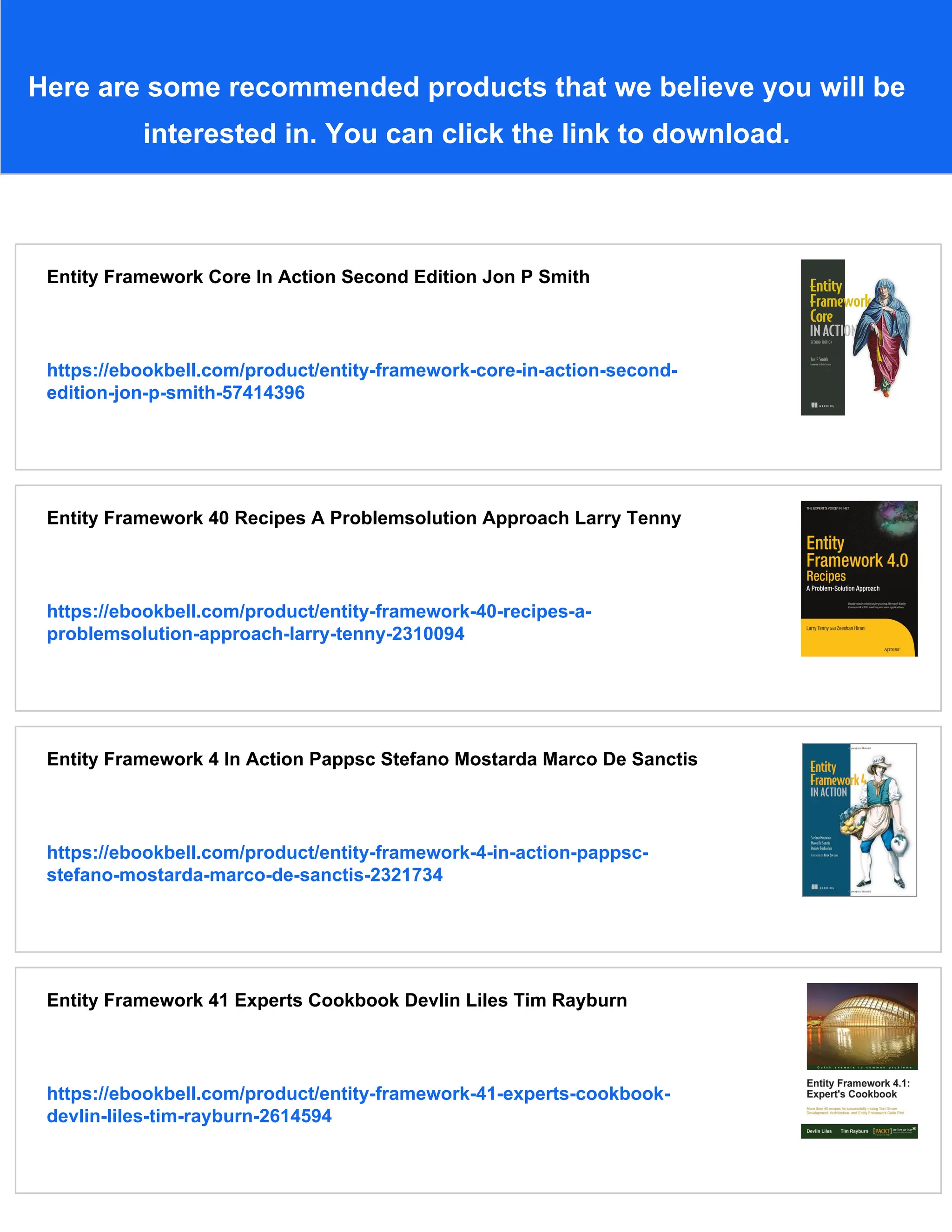 Here are some recommended products that we believe you will be
interested in. You can click the link to download.
Entity Framework Core In Action Second Edition Jon P Smith
https://ebookbell.com/product/entity-framework-core-in-action-second-
edition-jon-p-smith-57414396
Entity Framework 40 Recipes A Problemsolution Approach Larry Tenny
https://ebookbell.com/product/entity-framework-40-recipes-a-
problemsolution-approach-larry-tenny-2310094
Entity Framework 4 In Action Pappsc Stefano Mostarda Marco De Sanctis
https://ebookbell.com/product/entity-framework-4-in-action-pappsc-
stefano-mostarda-marco-de-sanctis-2321734
Entity Framework 41 Experts Cookbook Devlin Liles Tim Rayburn
https://ebookbell.com/product/entity-framework-41-experts-cookbook-
devlin-liles-tim-rayburn-2614594
 