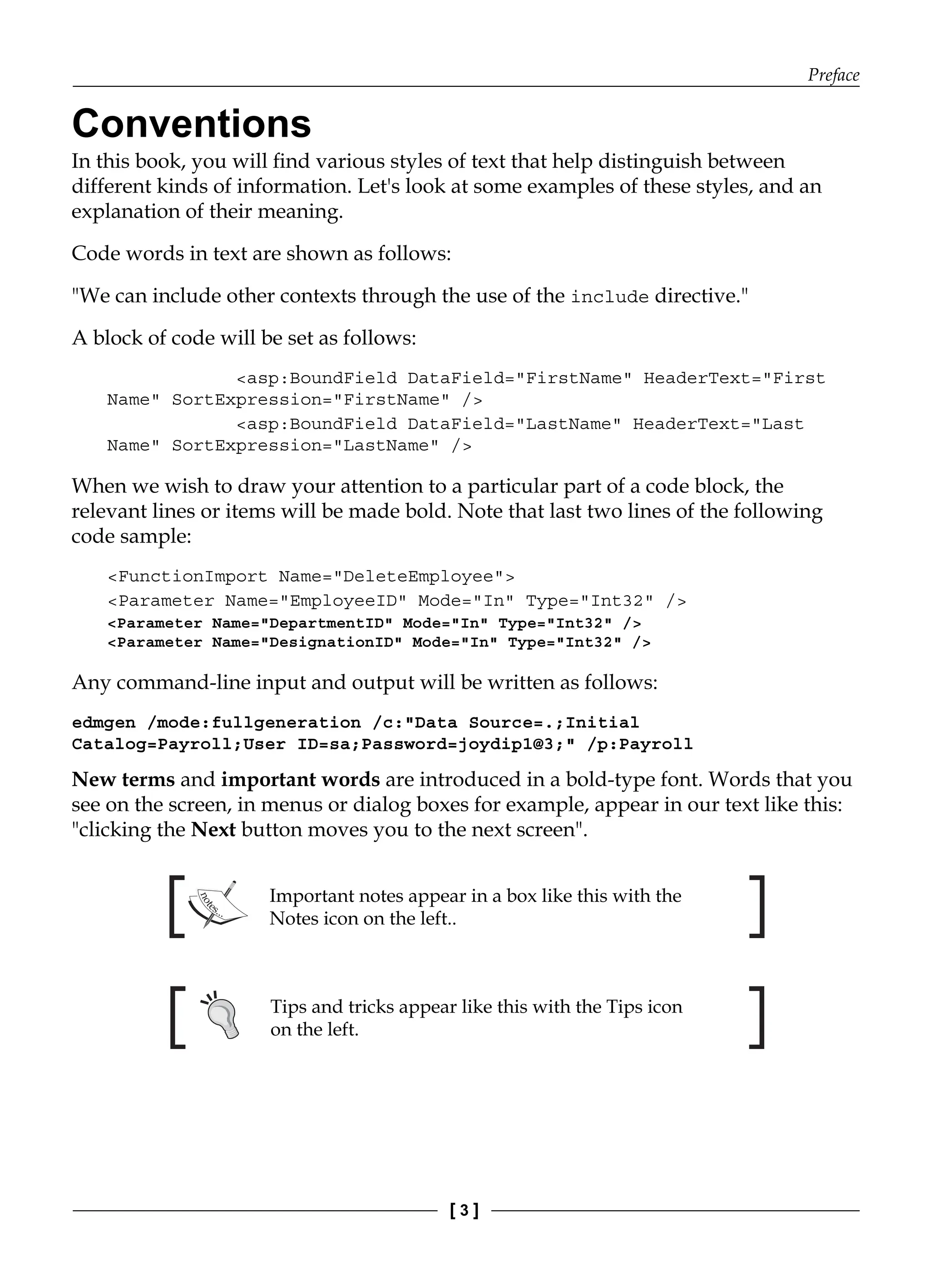 Preface
[ 3 ]
Conventions
In this book, you will find various styles of text that help distinguish between
different kinds of information. Let's look at some examples of these styles, and an
explanation of their meaning.
Code words in text are shown as follows:
"We can include other contexts through the use of the include directive."
A block of code will be set as follows:
<asp:BoundField DataField="FirstName" HeaderText="First
Name" SortExpression="FirstName" />
<asp:BoundField DataField="LastName" HeaderText="Last
Name" SortExpression="LastName" />
When we wish to draw your attention to a particular part of a code block, the
relevant lines or items will be made bold. Note that last two lines of the following
code sample:
<FunctionImport Name="DeleteEmployee">
<Parameter Name="EmployeeID" Mode="In" Type="Int32" />
<Parameter Name="DepartmentID" Mode="In" Type="Int32" />
<Parameter Name="DesignationID" Mode="In" Type="Int32" />
Any command-line input and output will be written as follows:
edmgen /mode:fullgeneration /c:"Data Source=.;Initial
Catalog=Payroll;User ID=sa;Password=joydip1@3;" /p:Payroll
New terms and important words are introduced in a bold-type font. Words that you
see on the screen, in menus or dialog boxes for example, appear in our text like this:
"clicking the Next button moves you to the next screen".
Important notes appear in a box like this with the
Notes icon on the left..
Tips and tricks appear like this with the Tips icon
on the left.
 