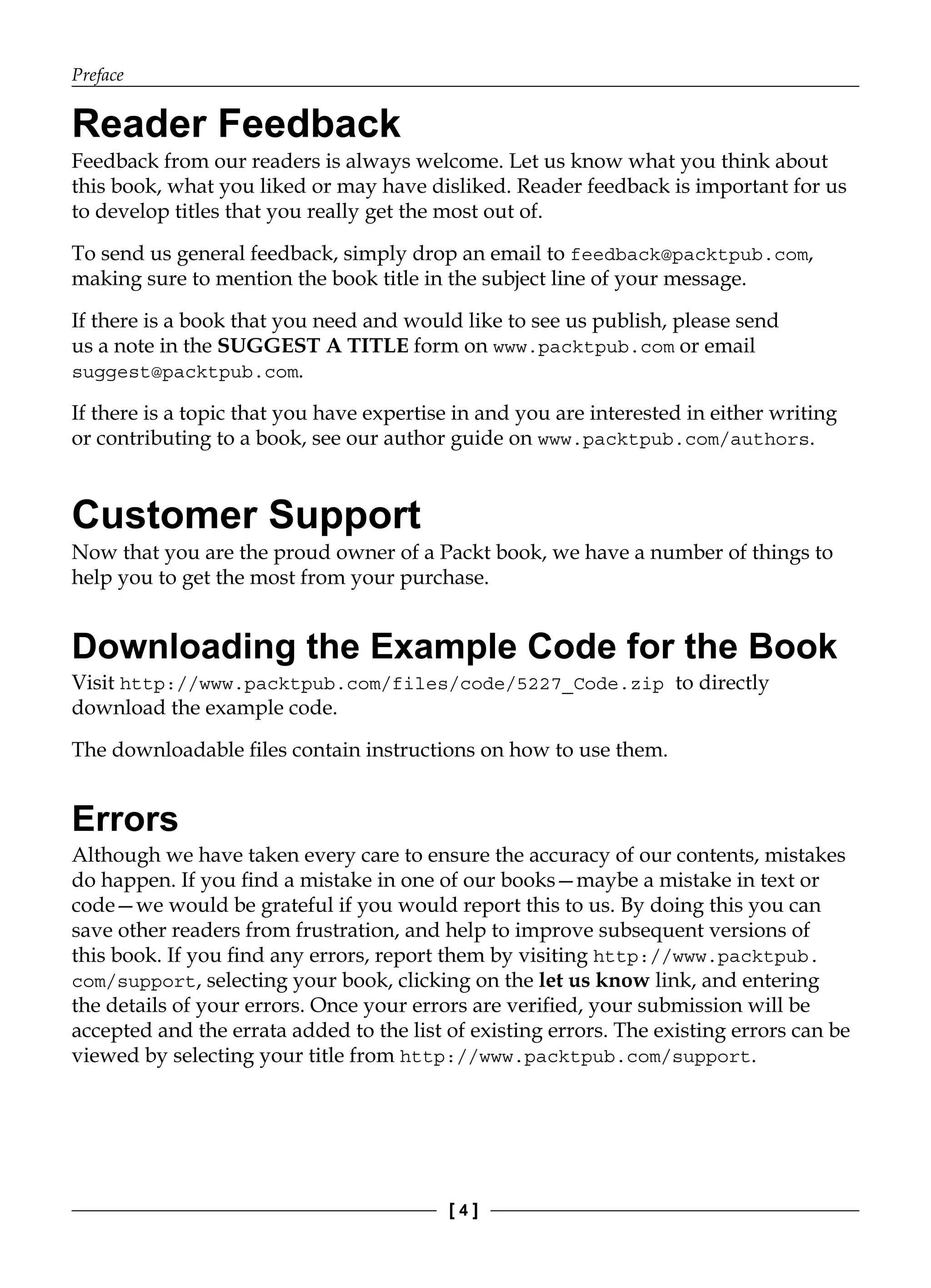 Preface
[ 4 ]
Reader Feedback
Feedback from our readers is always welcome. Let us know what you think about
this book, what you liked or may have disliked. Reader feedback is important for us
to develop titles that you really get the most out of.
To send us general feedback, simply drop an email to feedback@packtpub.com,
making sure to mention the book title in the subject line of your message.
If there is a book that you need and would like to see us publish, please send
us a note in the SUGGEST A TITLE form on www.packtpub.com or email
suggest@packtpub.com.
If there is a topic that you have expertise in and you are interested in either writing
or contributing to a book, see our author guide on www.packtpub.com/authors.
Customer Support
Now that you are the proud owner of a Packt book, we have a number of things to
help you to get the most from your purchase.
Downloading the Example Code for the Book
Visit http://www.packtpub.com/files/code/5227_Code.zip to directly
download the example code.
The downloadable files contain instructions on how to use them.
Errors
Although we have taken every care to ensure the accuracy of our contents, mistakes
do happen. If you find a mistake in one of our books—maybe a mistake in text or
code—we would be grateful if you would report this to us. By doing this you can
save other readers from frustration, and help to improve subsequent versions of
this book. If you find any errors, report them by visiting http://www.packtpub.
com/support, selecting your book, clicking on the let us know link, and entering
the details of your errors. Once your errors are verified, your submission will be
accepted and the errata added to the list of existing errors. The existing errors can be
viewed by selecting your title from http://www.packtpub.com/support.
 