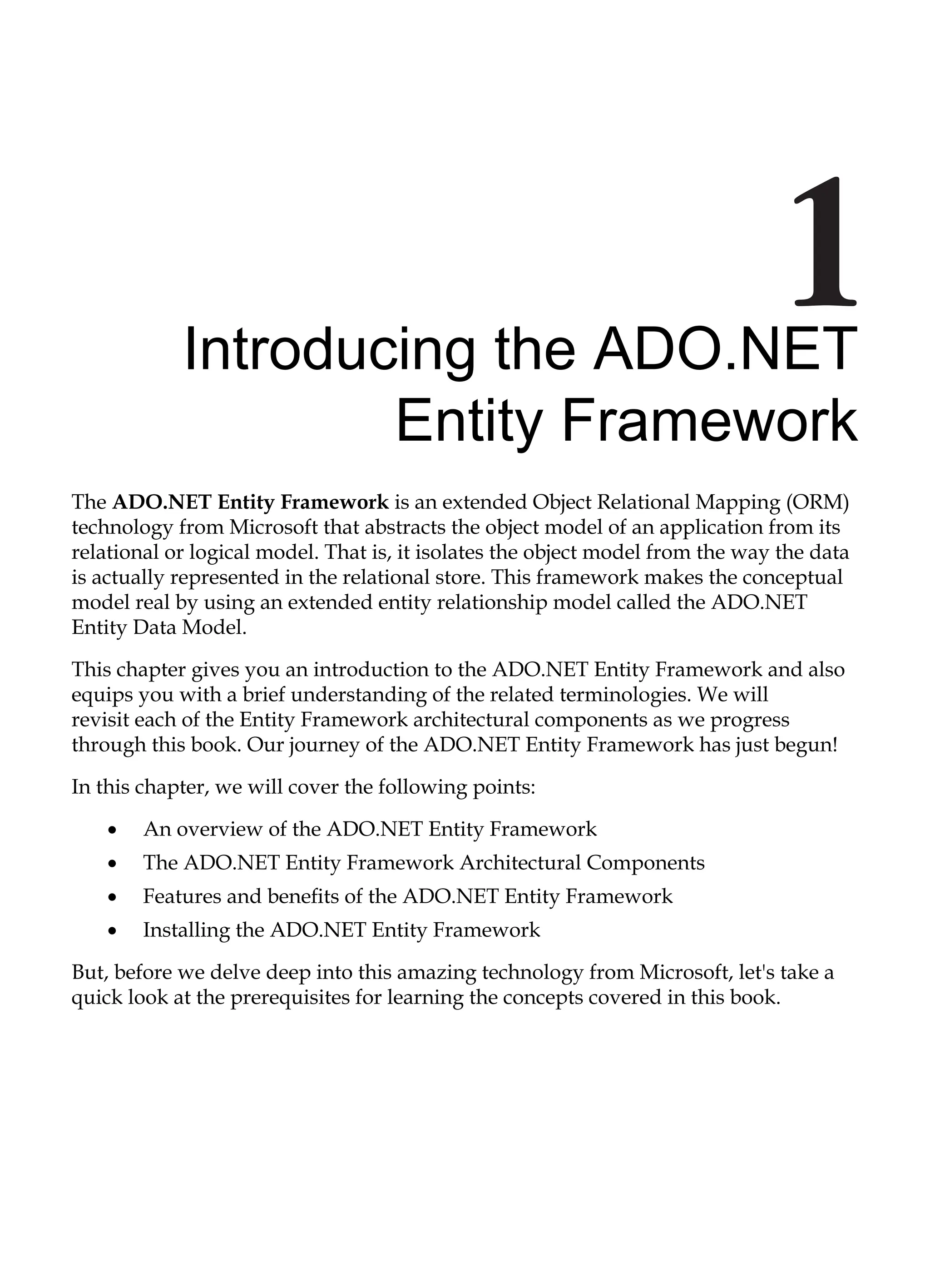Introducing the ADO.NET
Entity Framework
The ADO.NET Entity Framework is an extended Object Relational Mapping (ORM)
technology from Microsoft that abstracts the object model of an application from its
relational or logical model. That is, it isolates the object model from the way the data
is actually represented in the relational store. This framework makes the conceptual
model real by using an extended entity relationship model called the ADO.NET
Entity Data Model.
This chapter gives you an introduction to the ADO.NET Entity Framework and also
equips you with a brief understanding of the related terminologies. We will
revisit each of the Entity Framework architectural components as we progress
through this book. Our journey of the ADO.NET Entity Framework has just begun!
In this chapter, we will cover the following points:
An overview of the ADO.NET Entity Framework
The ADO.NET Entity Framework Architectural Components
Features and benefits of the ADO.NET Entity Framework
Installing the ADO.NET Entity Framework
But, before we delve deep into this amazing technology from Microsoft, let's take a
quick look at the prerequisites for learning the concepts covered in this book.
•
•
•
•
 