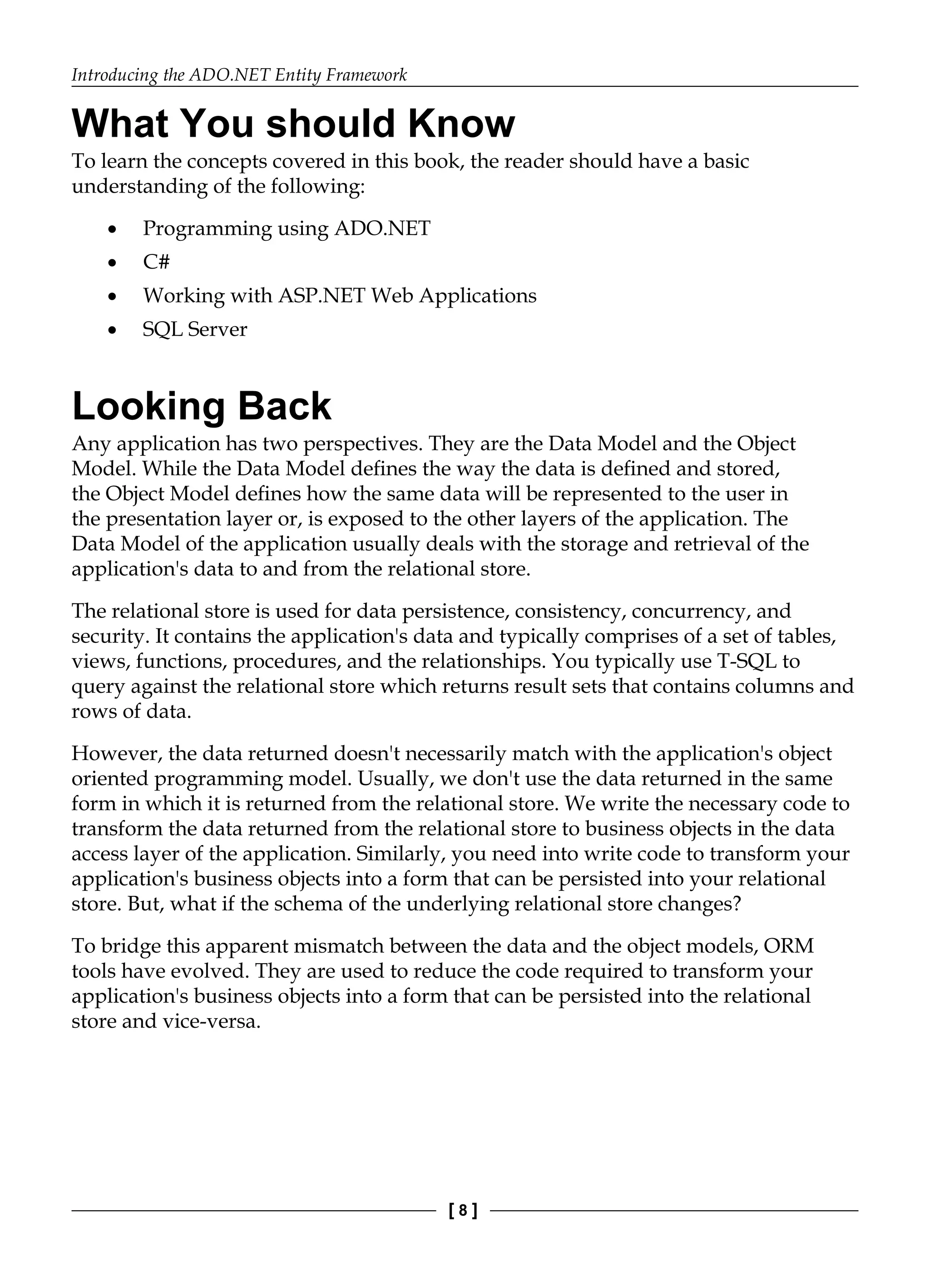 Introducing the ADO.NET Entity Framework
[ 8 ]
What You should Know
To learn the concepts covered in this book, the reader should have a basic
understanding of the following:
Programming using ADO.NET
C#
Working with ASP.NET Web Applications
SQL Server
Looking Back
Any application has two perspectives. They are the Data Model and the Object
Model. While the Data Model defines the way the data is defined and stored,
the Object Model defines how the same data will be represented to the user in
the presentation layer or, is exposed to the other layers of the application. The
Data Model of the application usually deals with the storage and retrieval of the
application's data to and from the relational store.
The relational store is used for data persistence, consistency, concurrency, and
security. It contains the application's data and typically comprises of a set of tables,
views, functions, procedures, and the relationships. You typically use T-SQL to
query against the relational store which returns result sets that contains columns and
rows of data.
However, the data returned doesn't necessarily match with the application's object
oriented programming model. Usually, we don't use the data returned in the same
form in which it is returned from the relational store. We write the necessary code to
transform the data returned from the relational store to business objects in the data
access layer of the application. Similarly, you need into write code to transform your
application's business objects into a form that can be persisted into your relational
store. But, what if the schema of the underlying relational store changes?
To bridge this apparent mismatch between the data and the object models, ORM
tools have evolved. They are used to reduce the code required to transform your
application's business objects into a form that can be persisted into the relational
store and vice-versa.
•
•
•
•
 
