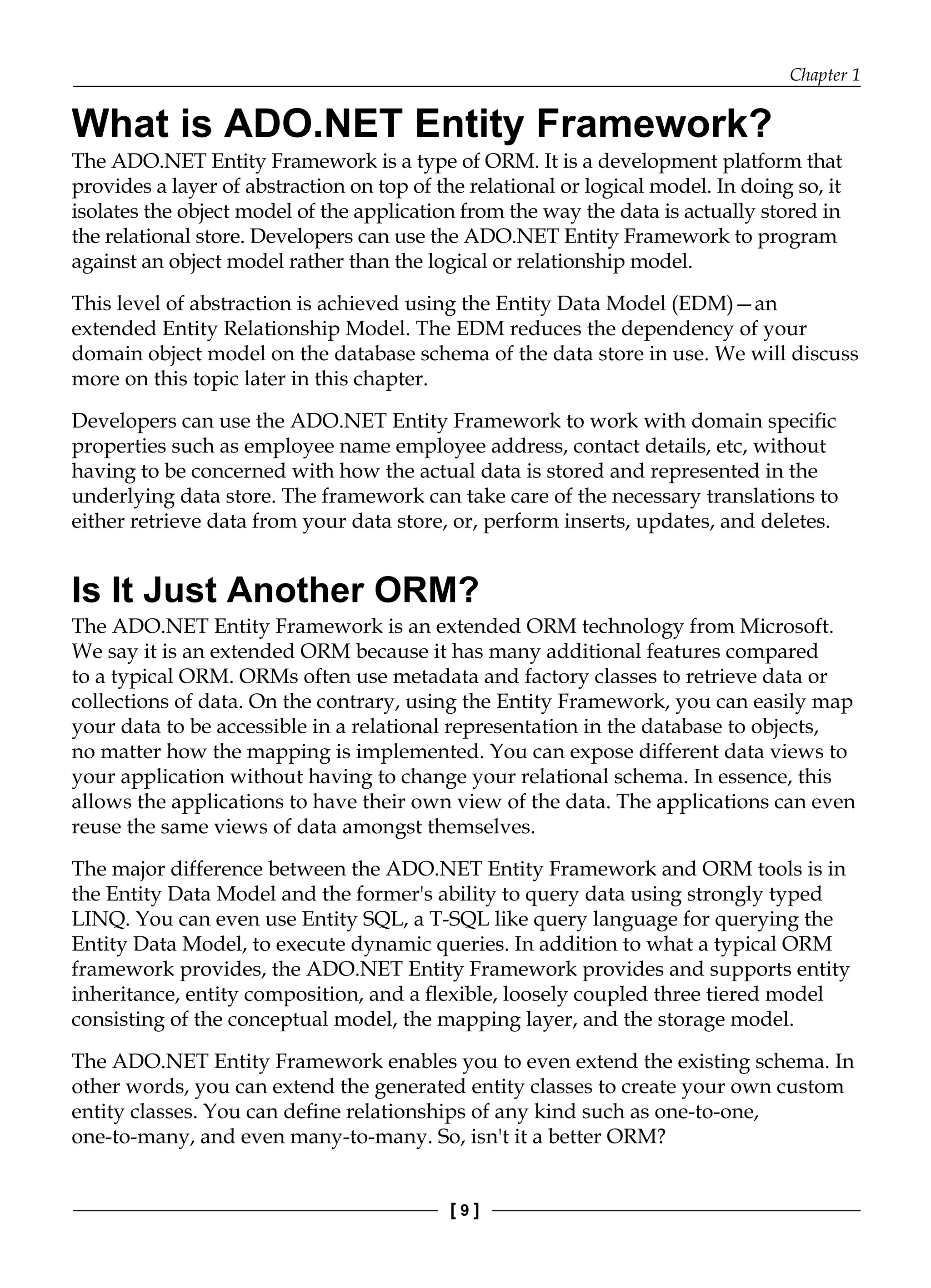 Chapter 1
[ 9 ]
What is ADO.NET Entity Framework?
The ADO.NET Entity Framework is a type of ORM. It is a development platform that
provides a layer of abstraction on top of the relational or logical model. In doing so, it
isolates the object model of the application from the way the data is actually stored in
the relational store. Developers can use the ADO.NET Entity Framework to program
against an object model rather than the logical or relationship model.
This level of abstraction is achieved using the Entity Data Model (EDM)—an
extended Entity Relationship Model. The EDM reduces the dependency of your
domain object model on the database schema of the data store in use. We will discuss
more on this topic later in this chapter.
Developers can use the ADO.NET Entity Framework to work with domain specific
properties such as employee name employee address, contact details, etc, without
having to be concerned with how the actual data is stored and represented in the
underlying data store. The framework can take care of the necessary translations to
either retrieve data from your data store, or, perform inserts, updates, and deletes.
Is It Just Another ORM?
The ADO.NET Entity Framework is an extended ORM technology from Microsoft.
We say it is an extended ORM because it has many additional features compared
to a typical ORM. ORMs often use metadata and factory classes to retrieve data or
collections of data. On the contrary, using the Entity Framework, you can easily map
your data to be accessible in a relational representation in the database to objects,
no matter how the mapping is implemented. You can expose different data views to
your application without having to change your relational schema. In essence, this
allows the applications to have their own view of the data. The applications can even
reuse the same views of data amongst themselves.
The major difference between the ADO.NET Entity Framework and ORM tools is in
the Entity Data Model and the former's ability to query data using strongly typed
LINQ. You can even use Entity SQL, a T-SQL like query language for querying the
Entity Data Model, to execute dynamic queries. In addition to what a typical ORM
framework provides, the ADO.NET Entity Framework provides and supports entity
inheritance, entity composition, and a flexible, loosely coupled three tiered model
consisting of the conceptual model, the mapping layer, and the storage model.
The ADO.NET Entity Framework enables you to even extend the existing schema. In
other words, you can extend the generated entity classes to create your own custom
entity classes. You can define relationships of any kind such as one-to-one,
one-to-many, and even many-to-many. So, isn't it a better ORM?
 