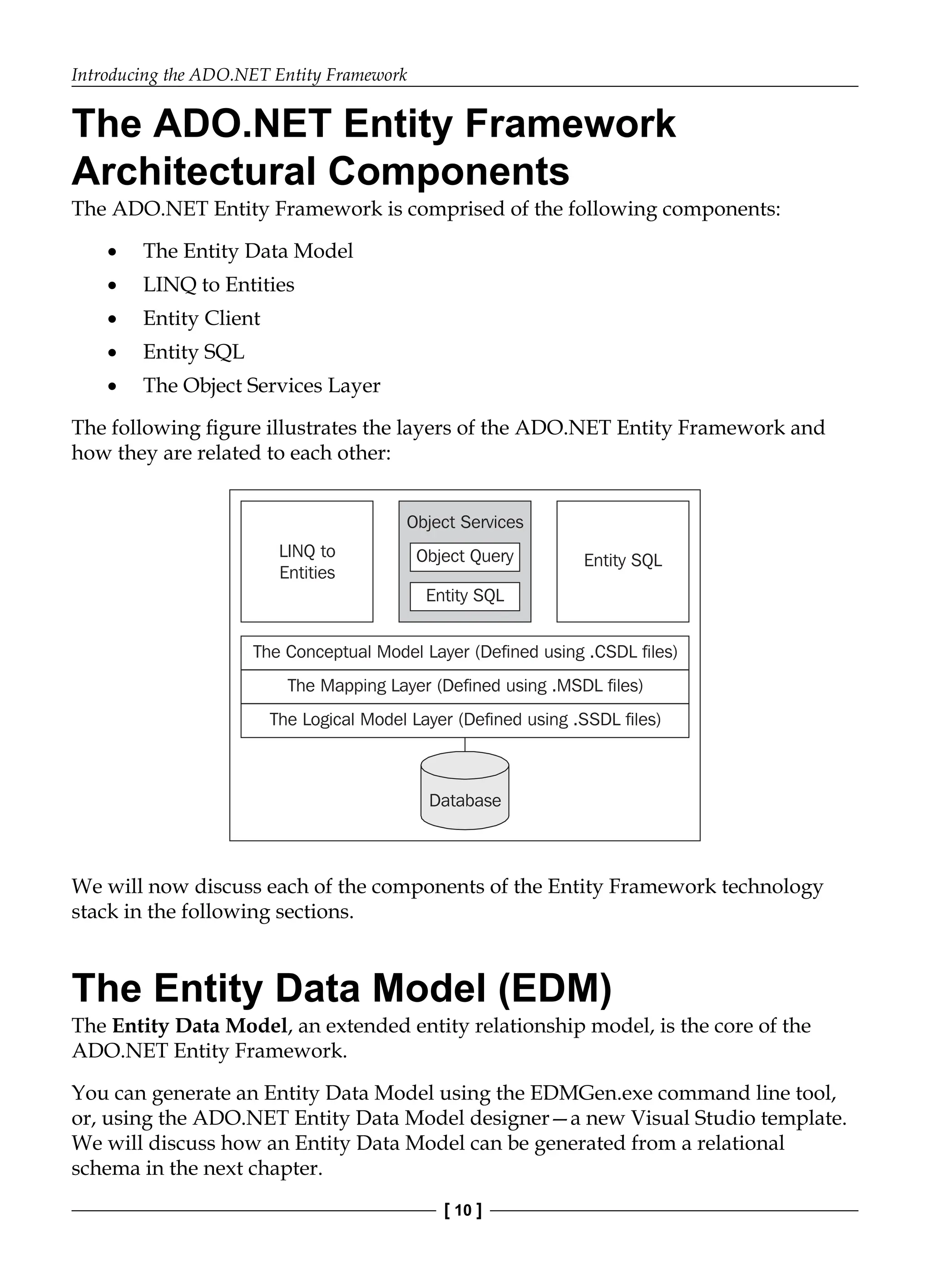 Introducing the ADO.NET Entity Framework
[ 10 ]
The ADO.NET Entity Framework
Architectural Components
The ADO.NET Entity Framework is comprised of the following components:
The Entity Data Model
LINQ to Entities
Entity Client
Entity SQL
The Object Services Layer
The following figure illustrates the layers of the ADO.NET Entity Framework and
how they are related to each other:
LINQ to
Entities
Object Services
Object Query
Entity SQL
Entity SQL
The Conceptual Model Layer (Defined using .CSDL files)
The Mapping Layer (Defined using .MSDL files)
The Logical Model Layer (Defined using .SSDL files)
Database
We will now discuss each of the components of the Entity Framework technology
stack in the following sections.
The Entity Data Model (EDM)
The Entity Data Model, an extended entity relationship model, is the core of the
ADO.NET Entity Framework.
You can generate an Entity Data Model using the EDMGen.exe command line tool,
or, using the ADO.NET Entity Data Model designer—a new Visual Studio template.
We will discuss how an Entity Data Model can be generated from a relational
schema in the next chapter.
•
•
•
•
•
 