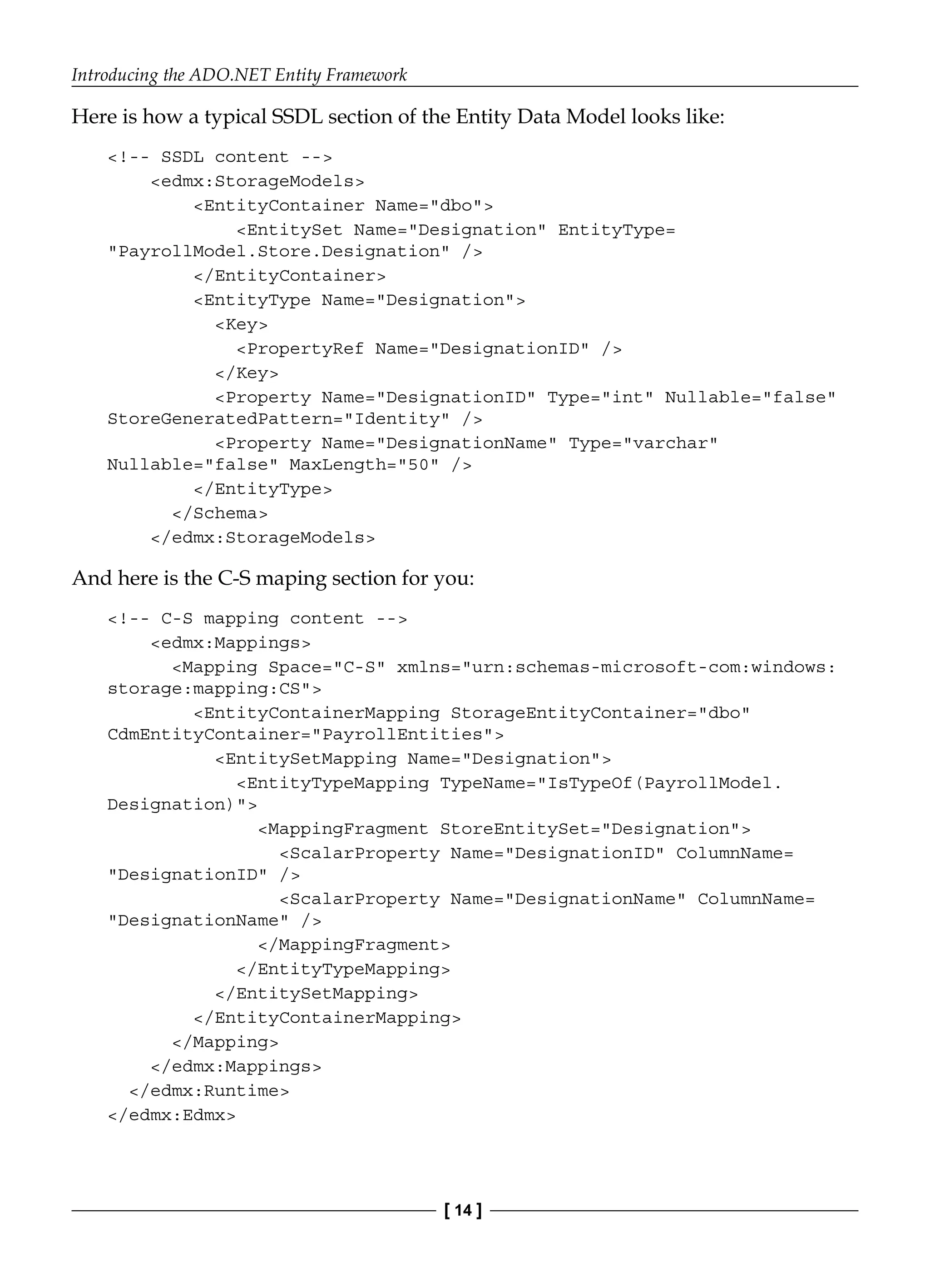 Introducing the ADO.NET Entity Framework
[ 14 ]
Here is how a typical SSDL section of the Entity Data Model looks like:
<!-- SSDL content -->
<edmx:StorageModels>
<EntityContainer Name="dbo">
<EntitySet Name="Designation" EntityType=
"PayrollModel.Store.Designation" />
</EntityContainer>
<EntityType Name="Designation">
<Key>
<PropertyRef Name="DesignationID" />
</Key>
<Property Name="DesignationID" Type="int" Nullable="false"
StoreGeneratedPattern="Identity" />
<Property Name="DesignationName" Type="varchar"
Nullable="false" MaxLength="50" />
</EntityType>
</Schema>
</edmx:StorageModels>
And here is the C-S maping section for you:
<!-- C-S mapping content -->
<edmx:Mappings>
<Mapping Space="C-S" xmlns="urn:schemas-microsoft-com:windows:
storage:mapping:CS">
<EntityContainerMapping StorageEntityContainer="dbo"
CdmEntityContainer="PayrollEntities">
<EntitySetMapping Name="Designation">
<EntityTypeMapping TypeName="IsTypeOf(PayrollModel.
Designation)">
<MappingFragment StoreEntitySet="Designation">
<ScalarProperty Name="DesignationID" ColumnName=
"DesignationID" />
<ScalarProperty Name="DesignationName" ColumnName=
"DesignationName" />
</MappingFragment>
</EntityTypeMapping>
</EntitySetMapping>
</EntityContainerMapping>
</Mapping>
</edmx:Mappings>
</edmx:Runtime>
</edmx:Edmx>
 