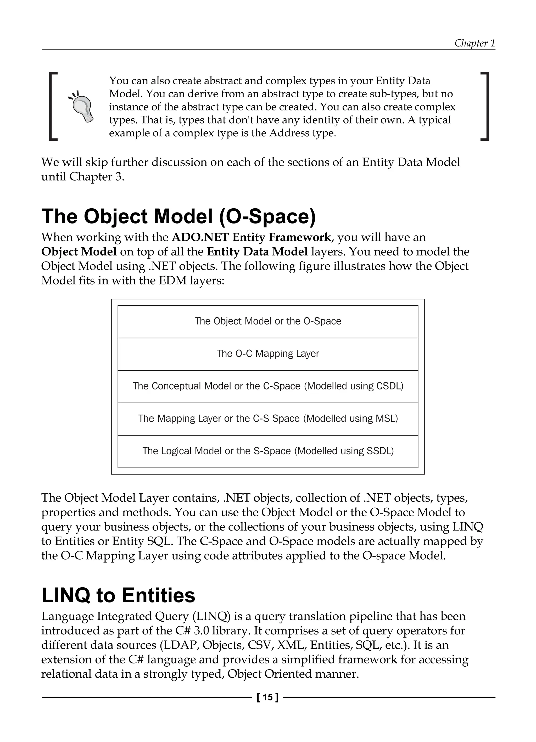 Chapter 1
[ 15 ]
You can also create abstract and complex types in your Entity Data
Model. You can derive from an abstract type to create sub-types, but no
instance of the abstract type can be created. You can also create complex
types. That is, types that don't have any identity of their own. A typical
example of a complex type is the Address type.
We will skip further discussion on each of the sections of an Entity Data Model
until Chapter 3.
The Object Model (O-Space)
When working with the ADO.NET Entity Framework, you will have an
Object Model on top of all the Entity Data Model layers. You need to model the
Object Model using .NET objects. The following figure illustrates how the Object
Model fits in with the EDM layers:
The Object Model or the O-Space
The O-C Mapping Layer
The Conceptual Model or the C-Space (Modelled using CSDL)
The Mapping Layer or the C-S Space (Modelled using MSL)
The Logical Model or the S-Space (Modelled using SSDL)
The Object Model Layer contains, .NET objects, collection of .NET objects, types,
properties and methods. You can use the Object Model or the O-Space Model to
query your business objects, or the collections of your business objects, using LINQ
to Entities or Entity SQL. The C-Space and O-Space models are actually mapped by
the O-C Mapping Layer using code attributes applied to the O-space Model.
LINQ to Entities
Language Integrated Query (LINQ) is a query translation pipeline that has been
introduced as part of the C# 3.0 library. It comprises a set of query operators for
different data sources (LDAP, Objects, CSV, XML, Entities, SQL, etc.). It is an
extension of the C# language and provides a simplified framework for accessing
relational data in a strongly typed, Object Oriented manner.
 
