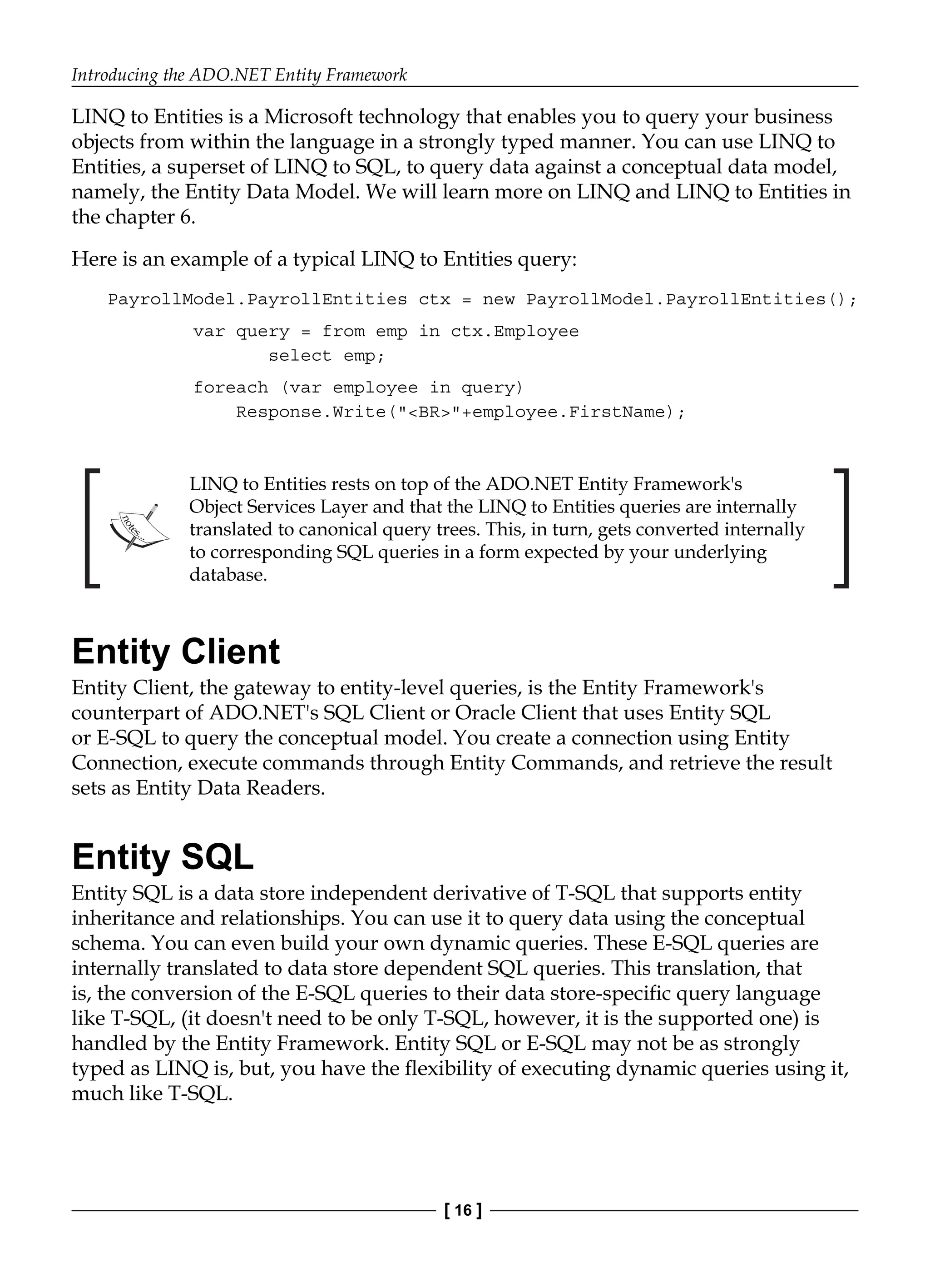Introducing the ADO.NET Entity Framework
[ 16 ]
LINQ to Entities is a Microsoft technology that enables you to query your business
objects from within the language in a strongly typed manner. You can use LINQ to
Entities, a superset of LINQ to SQL, to query data against a conceptual data model,
namely, the Entity Data Model. We will learn more on LINQ and LINQ to Entities in
the chapter 6.
Here is an example of a typical LINQ to Entities query:
PayrollModel.PayrollEntities ctx = new PayrollModel.PayrollEntities();
var query = from emp in ctx.Employee
select emp;
foreach (var employee in query)
Response.Write("<BR>"+employee.FirstName);
LINQ to Entities rests on top of the ADO.NET Entity Framework's
Object Services Layer and that the LINQ to Entities queries are internally
translated to canonical query trees. This, in turn, gets converted internally
to corresponding SQL queries in a form expected by your underlying
database.
Entity Client
Entity Client, the gateway to entity-level queries, is the Entity Framework's
counterpart of ADO.NET's SQL Client or Oracle Client that uses Entity SQL
or E-SQL to query the conceptual model. You create a connection using Entity
Connection, execute commands through Entity Commands, and retrieve the result
sets as Entity Data Readers.
Entity SQL
Entity SQL is a data store independent derivative of T-SQL that supports entity
inheritance and relationships. You can use it to query data using the conceptual
schema. You can even build your own dynamic queries. These E-SQL queries are
internally translated to data store dependent SQL queries. This translation, that
is, the conversion of the E-SQL queries to their data store-specific query language
like T-SQL, (it doesn't need to be only T-SQL, however, it is the supported one) is
handled by the Entity Framework. Entity SQL or E-SQL may not be as strongly
typed as LINQ is, but, you have the flexibility of executing dynamic queries using it,
much like T-SQL.
 