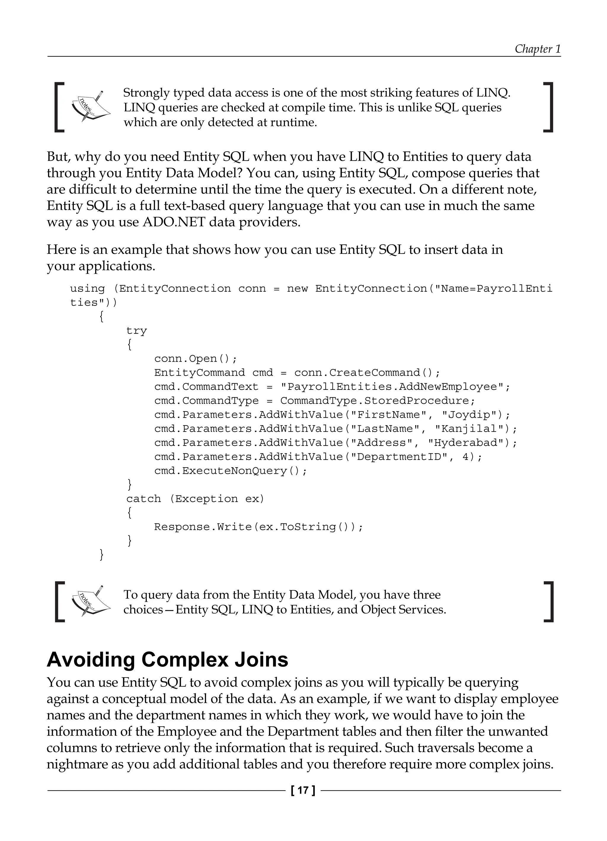 Chapter 1
[ 17 ]
Strongly typed data access is one of the most striking features of LINQ.
LINQ queries are checked at compile time. This is unlike SQL queries
which are only detected at runtime.
But, why do you need Entity SQL when you have LINQ to Entities to query data
through you Entity Data Model? You can, using Entity SQL, compose queries that
are difficult to determine until the time the query is executed. On a different note,
Entity SQL is a full text-based query language that you can use in much the same
way as you use ADO.NET data providers.
Here is an example that shows how you can use Entity SQL to insert data in
your applications.
using (EntityConnection conn = new EntityConnection("Name=PayrollEnti
ties"))
{
try
{
conn.Open();
EntityCommand cmd = conn.CreateCommand();
cmd.CommandText = "PayrollEntities.AddNewEmployee";
cmd.CommandType = CommandType.StoredProcedure;
cmd.Parameters.AddWithValue("FirstName", "Joydip");
cmd.Parameters.AddWithValue("LastName", "Kanjilal");
cmd.Parameters.AddWithValue("Address", "Hyderabad");
cmd.Parameters.AddWithValue("DepartmentID", 4);
cmd.ExecuteNonQuery();
}
catch (Exception ex)
{
Response.Write(ex.ToString());
}
}
To query data from the Entity Data Model, you have three
choices—Entity SQL, LINQ to Entities, and Object Services.
Avoiding Complex Joins
You can use Entity SQL to avoid complex joins as you will typically be querying
against a conceptual model of the data. As an example, if we want to display employee
names and the department names in which they work, we would have to join the
information of the Employee and the Department tables and then filter the unwanted
columns to retrieve only the information that is required. Such traversals become a
nightmare as you add additional tables and you therefore require more complex joins.
 