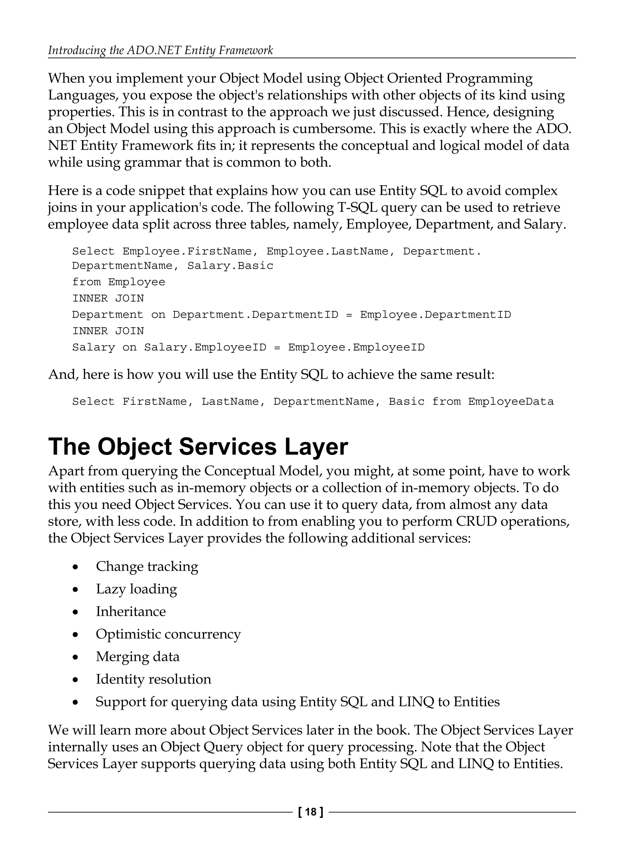 Introducing the ADO.NET Entity Framework
[ 18 ]
When you implement your Object Model using Object Oriented Programming
Languages, you expose the object's relationships with other objects of its kind using
properties. This is in contrast to the approach we just discussed. Hence, designing
an Object Model using this approach is cumbersome. This is exactly where the ADO.
NET Entity Framework fits in; it represents the conceptual and logical model of data
while using grammar that is common to both.
Here is a code snippet that explains how you can use Entity SQL to avoid complex
joins in your application's code. The following T-SQL query can be used to retrieve
employee data split across three tables, namely, Employee, Department, and Salary.
Select Employee.FirstName, Employee.LastName, Department.
DepartmentName, Salary.Basic
from Employee
INNER JOIN
Department on Department.DepartmentID = Employee.DepartmentID
INNER JOIN
Salary on Salary.EmployeeID = Employee.EmployeeID
And, here is how you will use the Entity SQL to achieve the same result:
Select FirstName, LastName, DepartmentName, Basic from EmployeeData
The Object Services Layer
Apart from querying the Conceptual Model, you might, at some point, have to work
with entities such as in-memory objects or a collection of in-memory objects. To do
this you need Object Services. You can use it to query data, from almost any data
store, with less code. In addition to from enabling you to perform CRUD operations,
the Object Services Layer provides the following additional services:
Change tracking
Lazy loading
Inheritance
Optimistic concurrency
Merging data
Identity resolution
Support for querying data using Entity SQL and LINQ to Entities
We will learn more about Object Services later in the book. The Object Services Layer
internally uses an Object Query object for query processing. Note that the Object
Services Layer supports querying data using both Entity SQL and LINQ to Entities.
•
•
•
•
•
•
•
 