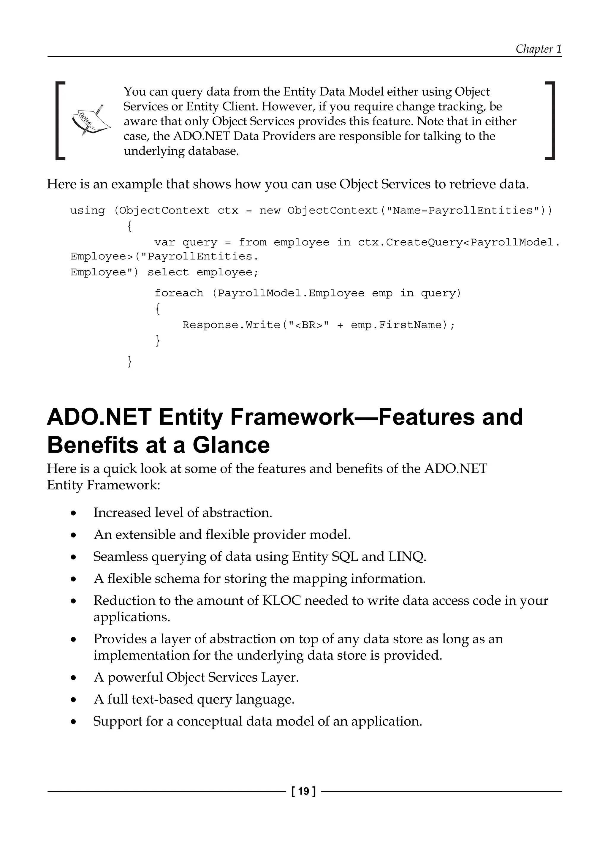 Chapter 1
[ 19 ]
You can query data from the Entity Data Model either using Object
Services or Entity Client. However, if you require change tracking, be
aware that only Object Services provides this feature. Note that in either
case, the ADO.NET Data Providers are responsible for talking to the
underlying database.
Here is an example that shows how you can use Object Services to retrieve data.
using (ObjectContext ctx = new ObjectContext("Name=PayrollEntities"))
{
var query = from employee in ctx.CreateQuery<PayrollModel.
Employee>("PayrollEntities.
Employee") select employee;
foreach (PayrollModel.Employee emp in query)
{
Response.Write("<BR>" + emp.FirstName);
}
}
ADO.NET Entity Framework—Features and
Benefits at a Glance
Here is a quick look at some of the features and benefits of the ADO.NET
Entity Framework:
Increased level of abstraction.
An extensible and flexible provider model.
Seamless querying of data using Entity SQL and LINQ.
A flexible schema for storing the mapping information.
Reduction to the amount of KLOC needed to write data access code in your
applications.
Provides a layer of abstraction on top of any data store as long as an
implementation for the underlying data store is provided.
A powerful Object Services Layer.
A full text-based query language.
Support for a conceptual data model of an application.
•
•
•
•
•
•
•
•
•
 