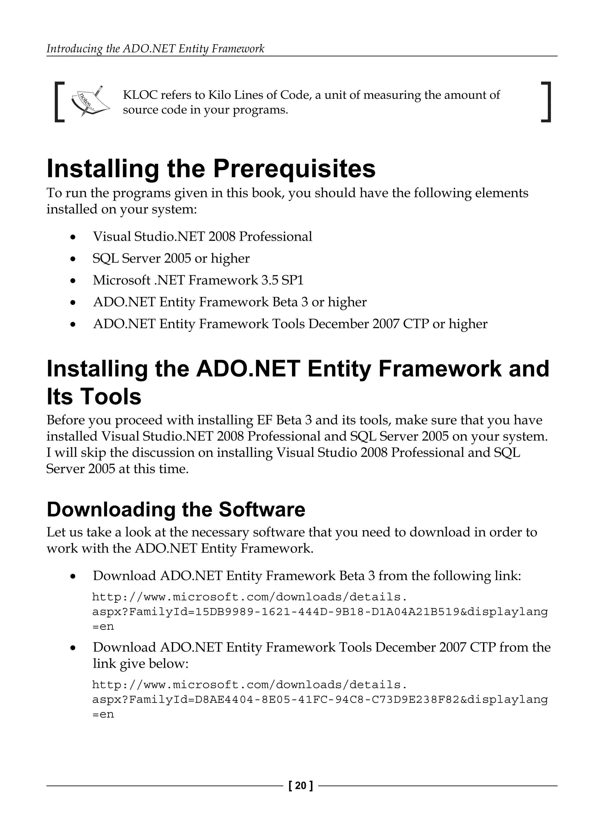 Introducing the ADO.NET Entity Framework
[ 20 ]
KLOC refers to Kilo Lines of Code, a unit of measuring the amount of
source code in your programs.
Installing the Prerequisites
To run the programs given in this book, you should have the following elements
installed on your system:
Visual Studio.NET 2008 Professional
SQL Server 2005 or higher
Microsoft .NET Framework 3.5 SP1
ADO.NET Entity Framework Beta 3 or higher
ADO.NET Entity Framework Tools December 2007 CTP or higher
Installing the ADO.NET Entity Framework and
Its Tools
Before you proceed with installing EF Beta 3 and its tools, make sure that you have
installed Visual Studio.NET 2008 Professional and SQL Server 2005 on your system.
I will skip the discussion on installing Visual Studio 2008 Professional and SQL
Server 2005 at this time.
Downloading the Software
Let us take a look at the necessary software that you need to download in order to
work with the ADO.NET Entity Framework.
Download ADO.NET Entity Framework Beta 3 from the following link:
http://www.microsoft.com/downloads/details.
aspx?FamilyId=15DB9989-1621-444D-9B18-D1A04A21B519&displaylang
=en
Download ADO.NET Entity Framework Tools December 2007 CTP from the
link give below:
http://www.microsoft.com/downloads/details.
aspx?FamilyId=D8AE4404-8E05-41FC-94C8-C73D9E238F82&displaylang
=en
•
•
•
•
•
•
•
 