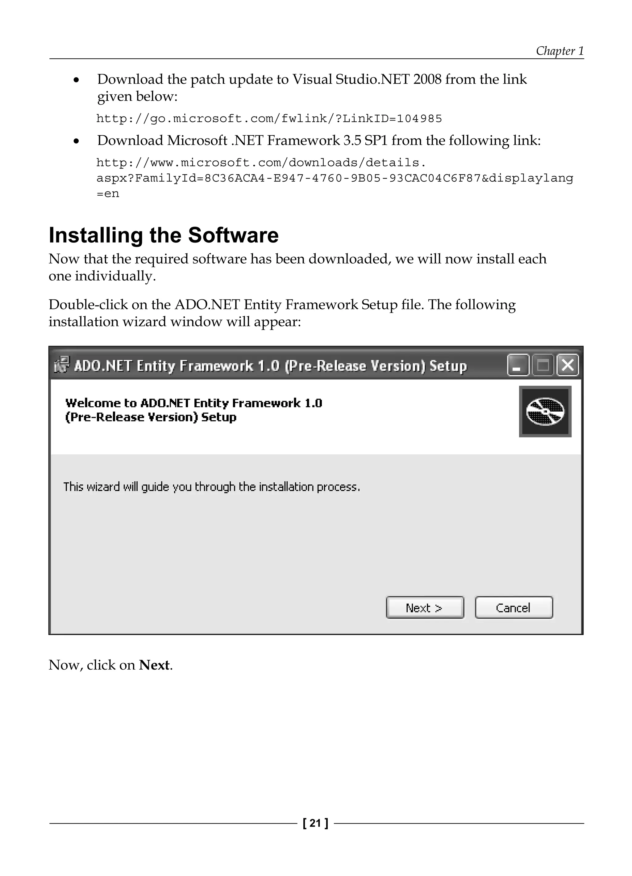 Chapter 1
[ 21 ]
Download the patch update to Visual Studio.NET 2008 from the link
given below:
http://go.microsoft.com/fwlink/?LinkID=104985
Download Microsoft .NET Framework 3.5 SP1 from the following link:
http://www.microsoft.com/downloads/details.
aspx?FamilyId=8C36ACA4-E947-4760-9B05-93CAC04C6F87&displaylang
=en
Installing the Software
Now that the required software has been downloaded, we will now install each
one individually.
Double-click on the ADO.NET Entity Framework Setup file. The following
installation wizard window will appear:
Now, click on Next.
•
•
 