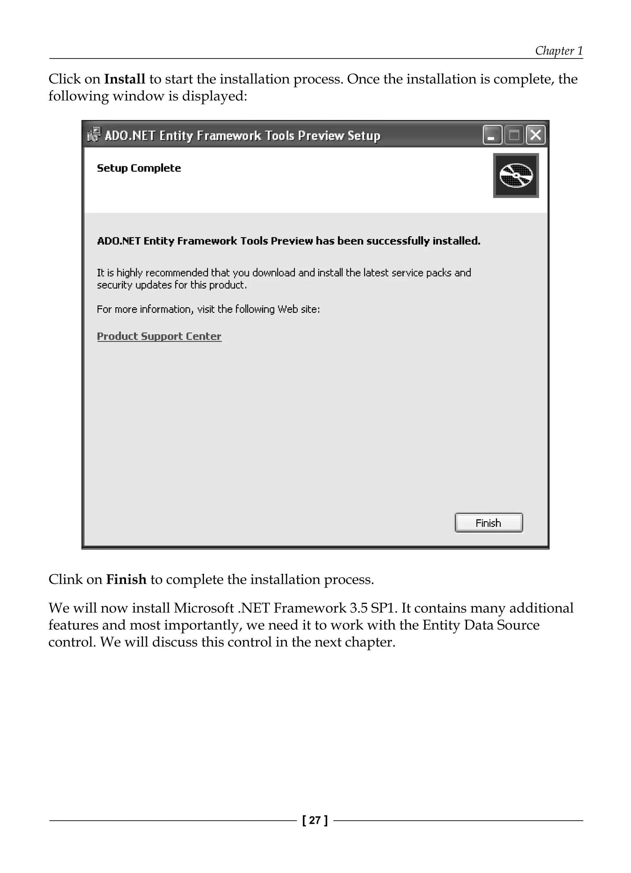 Chapter 1
[ 27 ]
Click on Install to start the installation process. Once the installation is complete, the
following window is displayed:
Clink on Finish to complete the installation process.
We will now install Microsoft .NET Framework 3.5 SP1. It contains many additional
features and most importantly, we need it to work with the Entity Data Source
control. We will discuss this control in the next chapter.
 