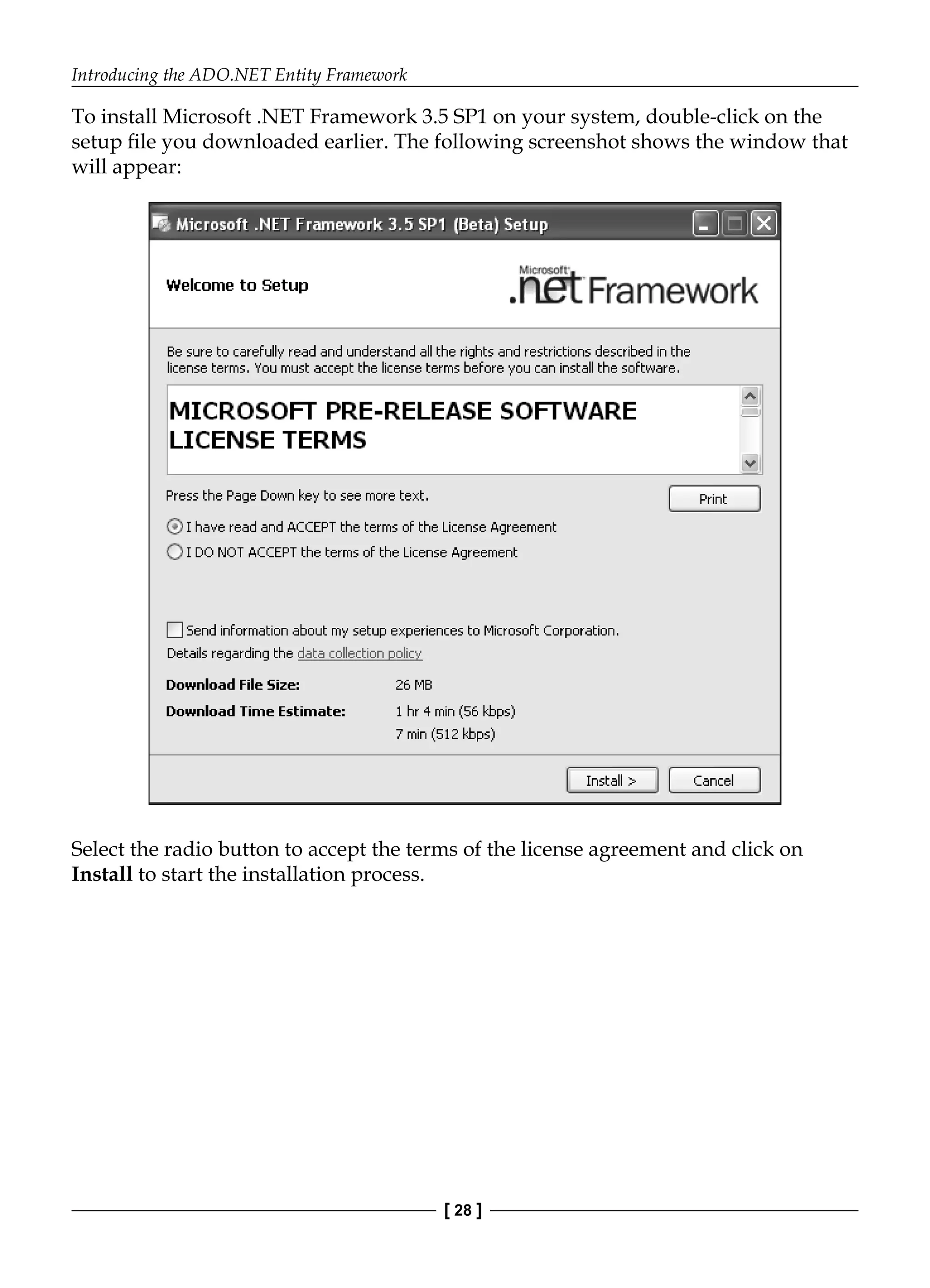Introducing the ADO.NET Entity Framework
[ 28 ]
To install Microsoft .NET Framework 3.5 SP1 on your system, double-click on the
setup file you downloaded earlier. The following screenshot shows the window that
will appear:
Select the radio button to accept the terms of the license agreement and click on
Install to start the installation process.
 