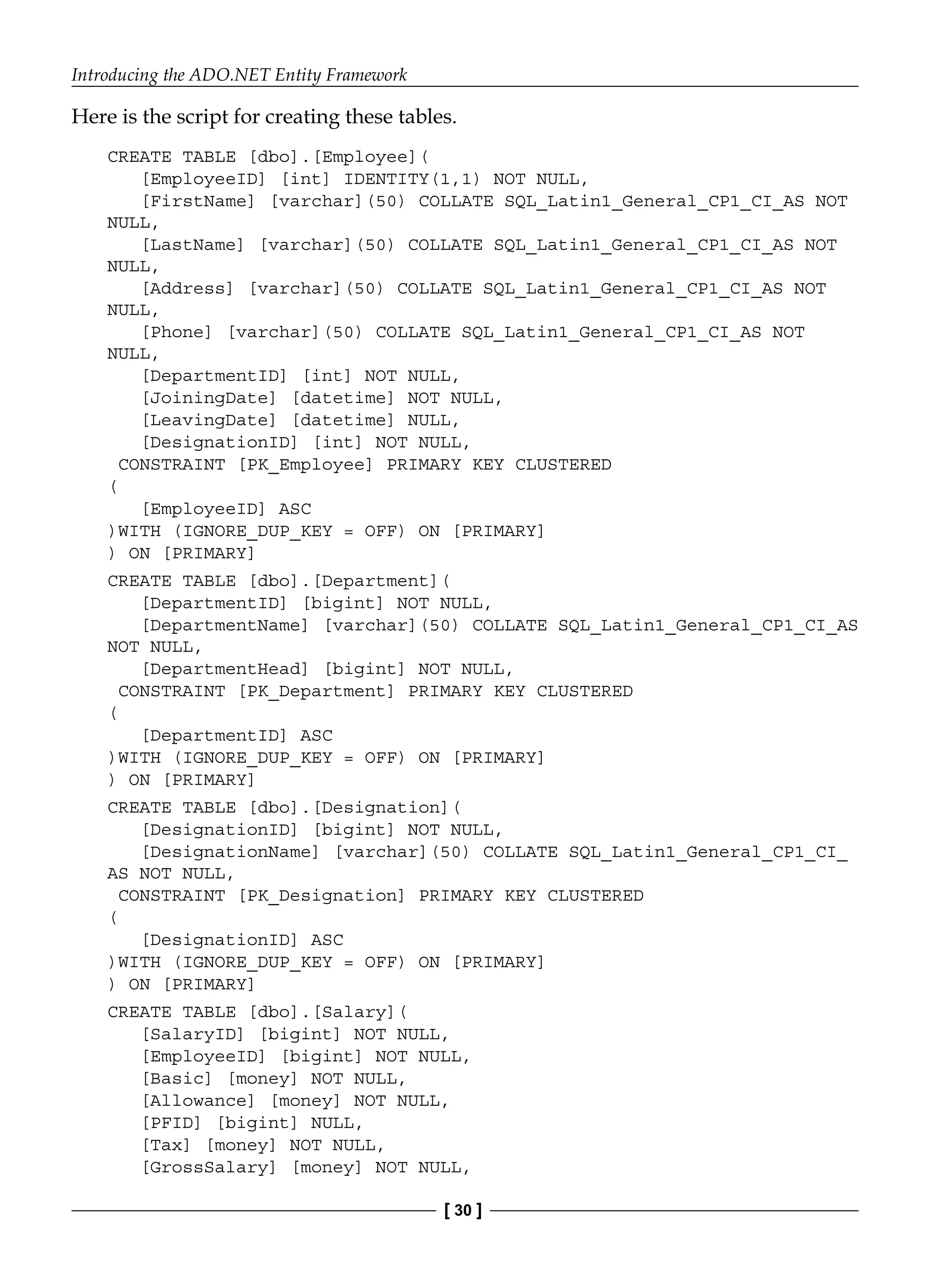 Introducing the ADO.NET Entity Framework
[ 30 ]
Here is the script for creating these tables.
CREATE TABLE [dbo].[Employee](
[EmployeeID] [int] IDENTITY(1,1) NOT NULL,
[FirstName] [varchar](50) COLLATE SQL_Latin1_General_CP1_CI_AS NOT
NULL,
[LastName] [varchar](50) COLLATE SQL_Latin1_General_CP1_CI_AS NOT
NULL,
[Address] [varchar](50) COLLATE SQL_Latin1_General_CP1_CI_AS NOT
NULL,
[Phone] [varchar](50) COLLATE SQL_Latin1_General_CP1_CI_AS NOT
NULL,
[DepartmentID] [int] NOT NULL,
[JoiningDate] [datetime] NOT NULL,
[LeavingDate] [datetime] NULL,
[DesignationID] [int] NOT NULL,
CONSTRAINT [PK_Employee] PRIMARY KEY CLUSTERED
(
[EmployeeID] ASC
)WITH (IGNORE_DUP_KEY = OFF) ON [PRIMARY]
) ON [PRIMARY]
CREATE TABLE [dbo].[Department](
[DepartmentID] [bigint] NOT NULL,
[DepartmentName] [varchar](50) COLLATE SQL_Latin1_General_CP1_CI_AS
NOT NULL,
[DepartmentHead] [bigint] NOT NULL,
CONSTRAINT [PK_Department] PRIMARY KEY CLUSTERED
(
[DepartmentID] ASC
)WITH (IGNORE_DUP_KEY = OFF) ON [PRIMARY]
) ON [PRIMARY]
CREATE TABLE [dbo].[Designation](
[DesignationID] [bigint] NOT NULL,
[DesignationName] [varchar](50) COLLATE SQL_Latin1_General_CP1_CI_
AS NOT NULL,
CONSTRAINT [PK_Designation] PRIMARY KEY CLUSTERED
(
[DesignationID] ASC
)WITH (IGNORE_DUP_KEY = OFF) ON [PRIMARY]
) ON [PRIMARY]
CREATE TABLE [dbo].[Salary](
[SalaryID] [bigint] NOT NULL,
[EmployeeID] [bigint] NOT NULL,
[Basic] [money] NOT NULL,
[Allowance] [money] NOT NULL,
[PFID] [bigint] NULL,
[Tax] [money] NOT NULL,
[GrossSalary] [money] NOT NULL,
 
