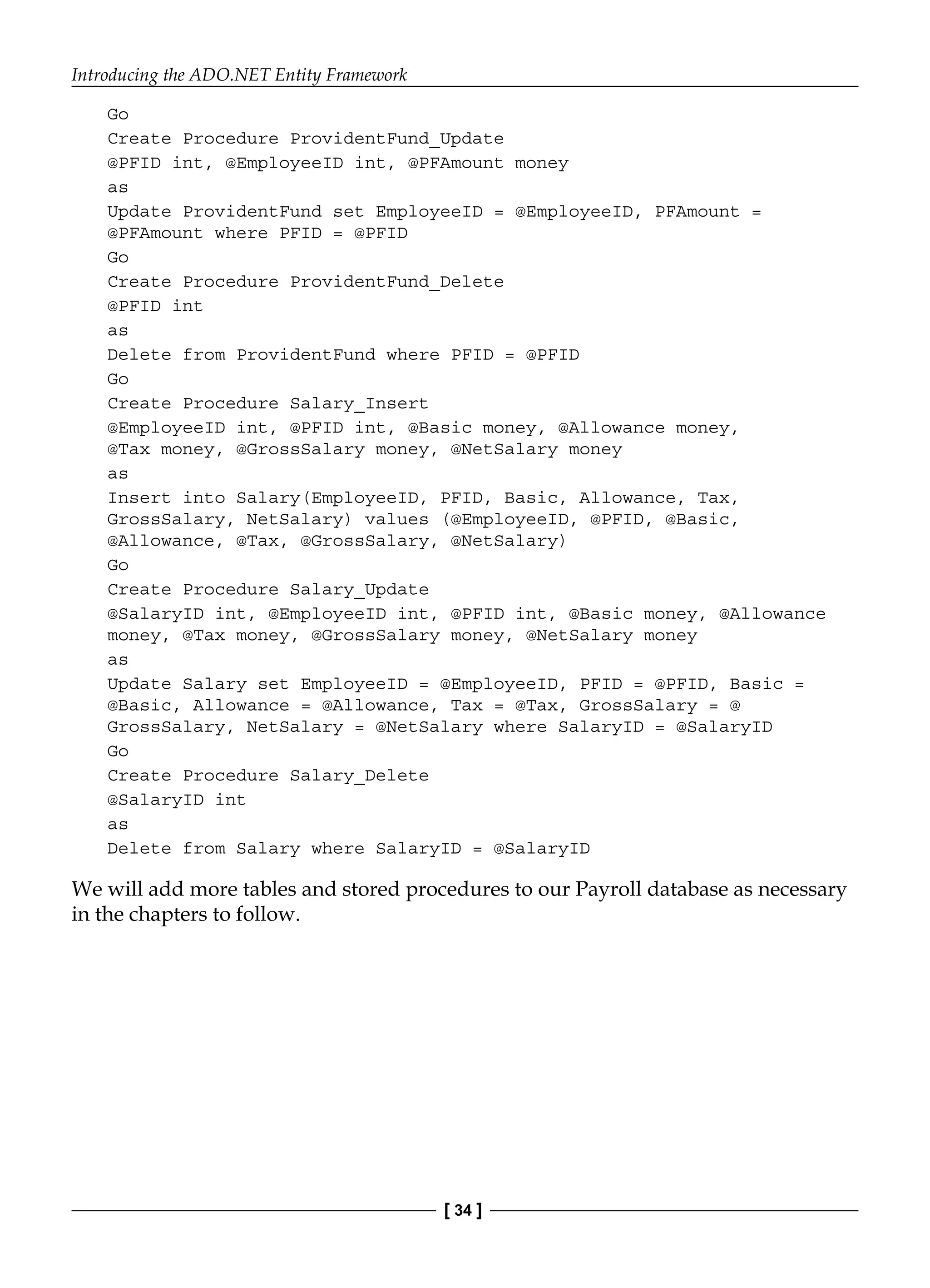 Introducing the ADO.NET Entity Framework
[ 34 ]
Go
Create Procedure ProvidentFund_Update
@PFID int, @EmployeeID int, @PFAmount money
as
Update ProvidentFund set EmployeeID = @EmployeeID, PFAmount =
@PFAmount where PFID = @PFID
Go
Create Procedure ProvidentFund_Delete
@PFID int
as
Delete from ProvidentFund where PFID = @PFID
Go
Create Procedure Salary_Insert
@EmployeeID int, @PFID int, @Basic money, @Allowance money,
@Tax money, @GrossSalary money, @NetSalary money
as
Insert into Salary(EmployeeID, PFID, Basic, Allowance, Tax,
GrossSalary, NetSalary) values (@EmployeeID, @PFID, @Basic,
@Allowance, @Tax, @GrossSalary, @NetSalary)
Go
Create Procedure Salary_Update
@SalaryID int, @EmployeeID int, @PFID int, @Basic money, @Allowance
money, @Tax money, @GrossSalary money, @NetSalary money
as
Update Salary set EmployeeID = @EmployeeID, PFID = @PFID, Basic =
@Basic, Allowance = @Allowance, Tax = @Tax, GrossSalary = @
GrossSalary, NetSalary = @NetSalary where SalaryID = @SalaryID
Go
Create Procedure Salary_Delete
@SalaryID int
as
Delete from Salary where SalaryID = @SalaryID
We will add more tables and stored procedures to our Payroll database as necessary
in the chapters to follow.
 