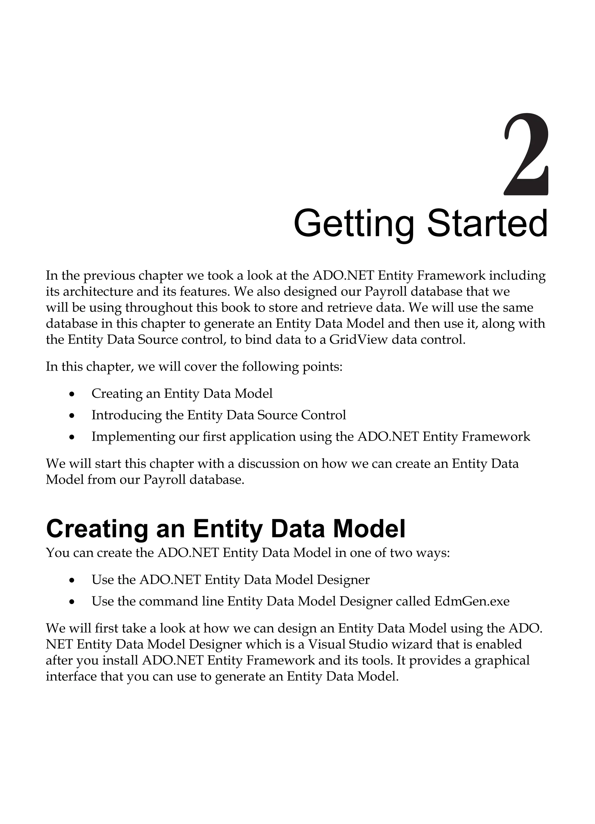 Getting Started
In the previous chapter we took a look at the ADO.NET Entity Framework including
its architecture and its features. We also designed our Payroll database that we
will be using throughout this book to store and retrieve data. We will use the same
database in this chapter to generate an Entity Data Model and then use it, along with
the Entity Data Source control, to bind data to a GridView data control.
In this chapter, we will cover the following points:
Creating an Entity Data Model
Introducing the Entity Data Source Control
Implementing our first application using the ADO.NET Entity Framework
We will start this chapter with a discussion on how we can create an Entity Data
Model from our Payroll database.
Creating an Entity Data Model
You can create the ADO.NET Entity Data Model in one of two ways:
Use the ADO.NET Entity Data Model Designer
Use the command line Entity Data Model Designer called EdmGen.exe
We will first take a look at how we can design an Entity Data Model using the ADO.
NET Entity Data Model Designer which is a Visual Studio wizard that is enabled
after you install ADO.NET Entity Framework and its tools. It provides a graphical
interface that you can use to generate an Entity Data Model.
•
•
•
•
•
 