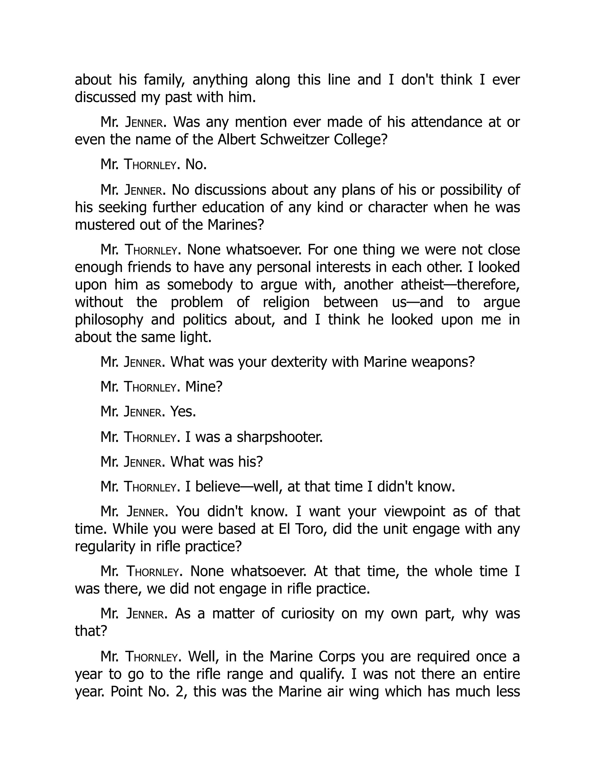 about his family, anything along this line and I don't think I ever
discussed my past with him.
Mr. Jenner. Was any mention ever made of his attendance at or
even the name of the Albert Schweitzer College?
Mr. Thornley. No.
Mr. Jenner. No discussions about any plans of his or possibility of
his seeking further education of any kind or character when he was
mustered out of the Marines?
Mr. Thornley. None whatsoever. For one thing we were not close
enough friends to have any personal interests in each other. I looked
upon him as somebody to argue with, another atheist—therefore,
without the problem of religion between us—and to argue
philosophy and politics about, and I think he looked upon me in
about the same light.
Mr. Jenner. What was your dexterity with Marine weapons?
Mr. Thornley. Mine?
Mr. Jenner. Yes.
Mr. Thornley. I was a sharpshooter.
Mr. Jenner. What was his?
Mr. Thornley. I believe—well, at that time I didn't know.
Mr. Jenner. You didn't know. I want your viewpoint as of that
time. While you were based at El Toro, did the unit engage with any
regularity in rifle practice?
Mr. Thornley. None whatsoever. At that time, the whole time I
was there, we did not engage in rifle practice.
Mr. Jenner. As a matter of curiosity on my own part, why was
that?
Mr. Thornley. Well, in the Marine Corps you are required once a
year to go to the rifle range and qualify. I was not there an entire
year. Point No. 2, this was the Marine air wing which has much less
 