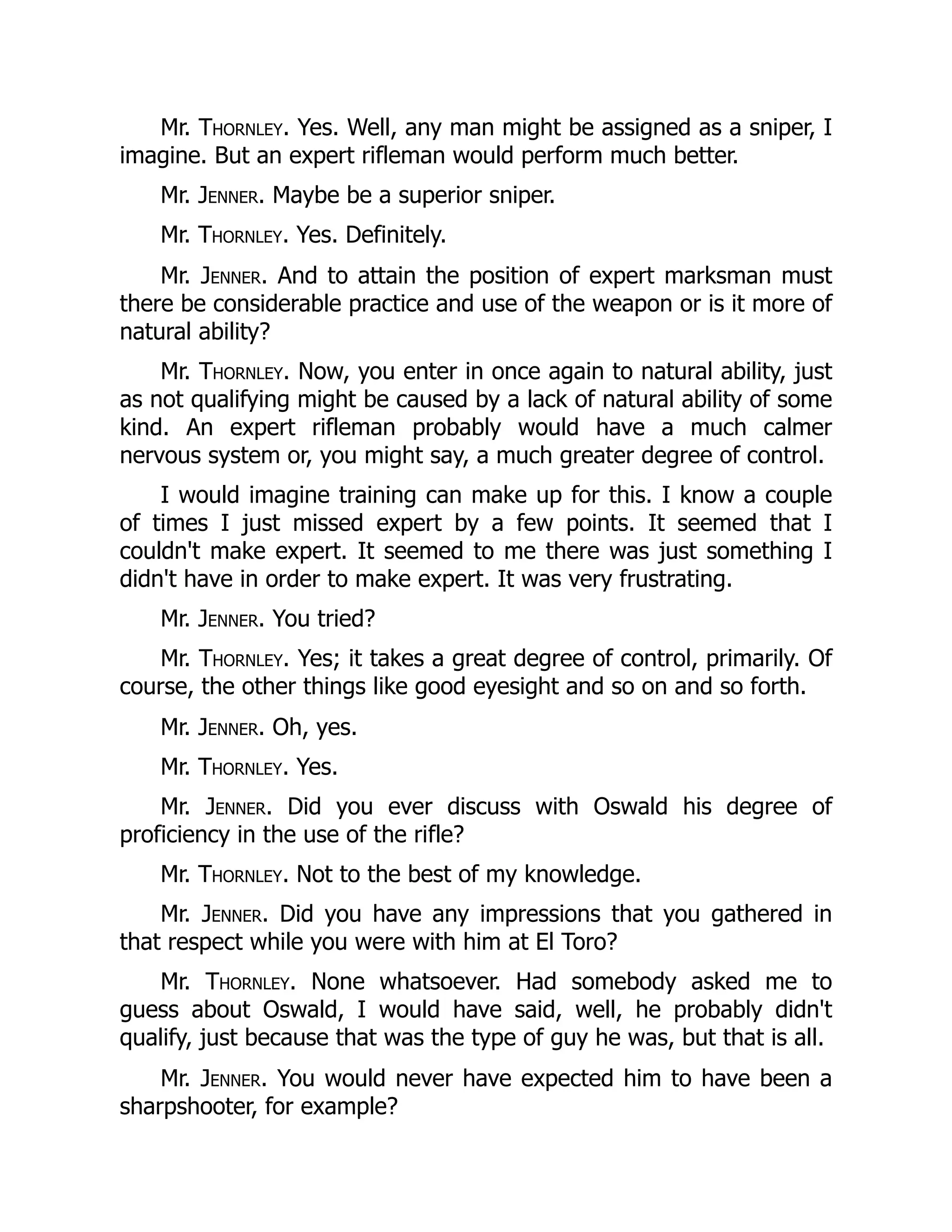 Mr. Thornley. Yes. Well, any man might be assigned as a sniper, I
imagine. But an expert rifleman would perform much better.
Mr. Jenner. Maybe be a superior sniper.
Mr. Thornley. Yes. Definitely.
Mr. Jenner. And to attain the position of expert marksman must
there be considerable practice and use of the weapon or is it more of
natural ability?
Mr. Thornley. Now, you enter in once again to natural ability, just
as not qualifying might be caused by a lack of natural ability of some
kind. An expert rifleman probably would have a much calmer
nervous system or, you might say, a much greater degree of control.
I would imagine training can make up for this. I know a couple
of times I just missed expert by a few points. It seemed that I
couldn't make expert. It seemed to me there was just something I
didn't have in order to make expert. It was very frustrating.
Mr. Jenner. You tried?
Mr. Thornley. Yes; it takes a great degree of control, primarily. Of
course, the other things like good eyesight and so on and so forth.
Mr. Jenner. Oh, yes.
Mr. Thornley. Yes.
Mr. Jenner. Did you ever discuss with Oswald his degree of
proficiency in the use of the rifle?
Mr. Thornley. Not to the best of my knowledge.
Mr. Jenner. Did you have any impressions that you gathered in
that respect while you were with him at El Toro?
Mr. Thornley. None whatsoever. Had somebody asked me to
guess about Oswald, I would have said, well, he probably didn't
qualify, just because that was the type of guy he was, but that is all.
Mr. Jenner. You would never have expected him to have been a
sharpshooter, for example?
 