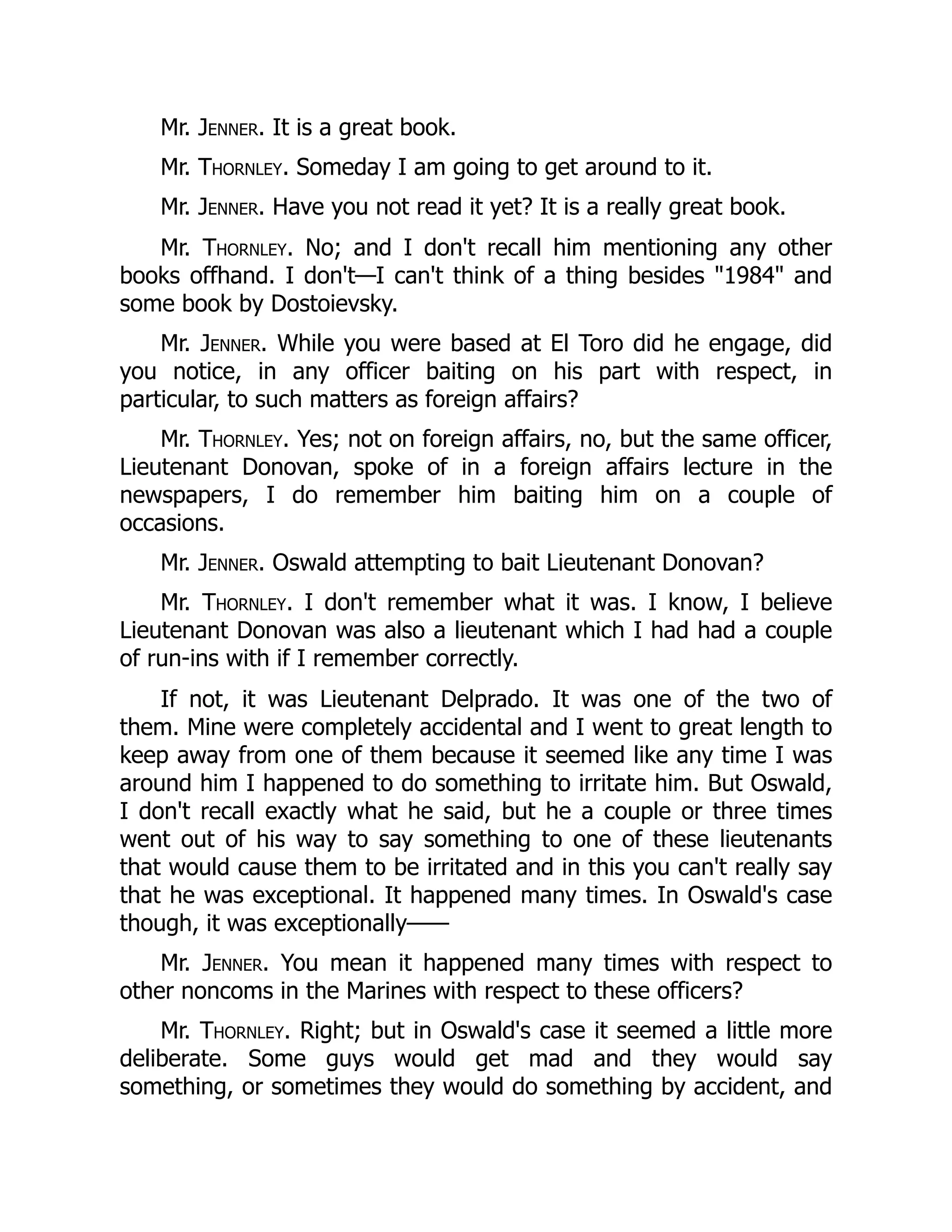 Mr. Jenner. It is a great book.
Mr. Thornley. Someday I am going to get around to it.
Mr. Jenner. Have you not read it yet? It is a really great book.
Mr. Thornley. No; and I don't recall him mentioning any other
books offhand. I don't—I can't think of a thing besides "1984" and
some book by Dostoievsky.
Mr. Jenner. While you were based at El Toro did he engage, did
you notice, in any officer baiting on his part with respect, in
particular, to such matters as foreign affairs?
Mr. Thornley. Yes; not on foreign affairs, no, but the same officer,
Lieutenant Donovan, spoke of in a foreign affairs lecture in the
newspapers, I do remember him baiting him on a couple of
occasions.
Mr. Jenner. Oswald attempting to bait Lieutenant Donovan?
Mr. Thornley. I don't remember what it was. I know, I believe
Lieutenant Donovan was also a lieutenant which I had had a couple
of run-ins with if I remember correctly.
If not, it was Lieutenant Delprado. It was one of the two of
them. Mine were completely accidental and I went to great length to
keep away from one of them because it seemed like any time I was
around him I happened to do something to irritate him. But Oswald,
I don't recall exactly what he said, but he a couple or three times
went out of his way to say something to one of these lieutenants
that would cause them to be irritated and in this you can't really say
that he was exceptional. It happened many times. In Oswald's case
though, it was exceptionally——
Mr. Jenner. You mean it happened many times with respect to
other noncoms in the Marines with respect to these officers?
Mr. Thornley. Right; but in Oswald's case it seemed a little more
deliberate. Some guys would get mad and they would say
something, or sometimes they would do something by accident, and
 