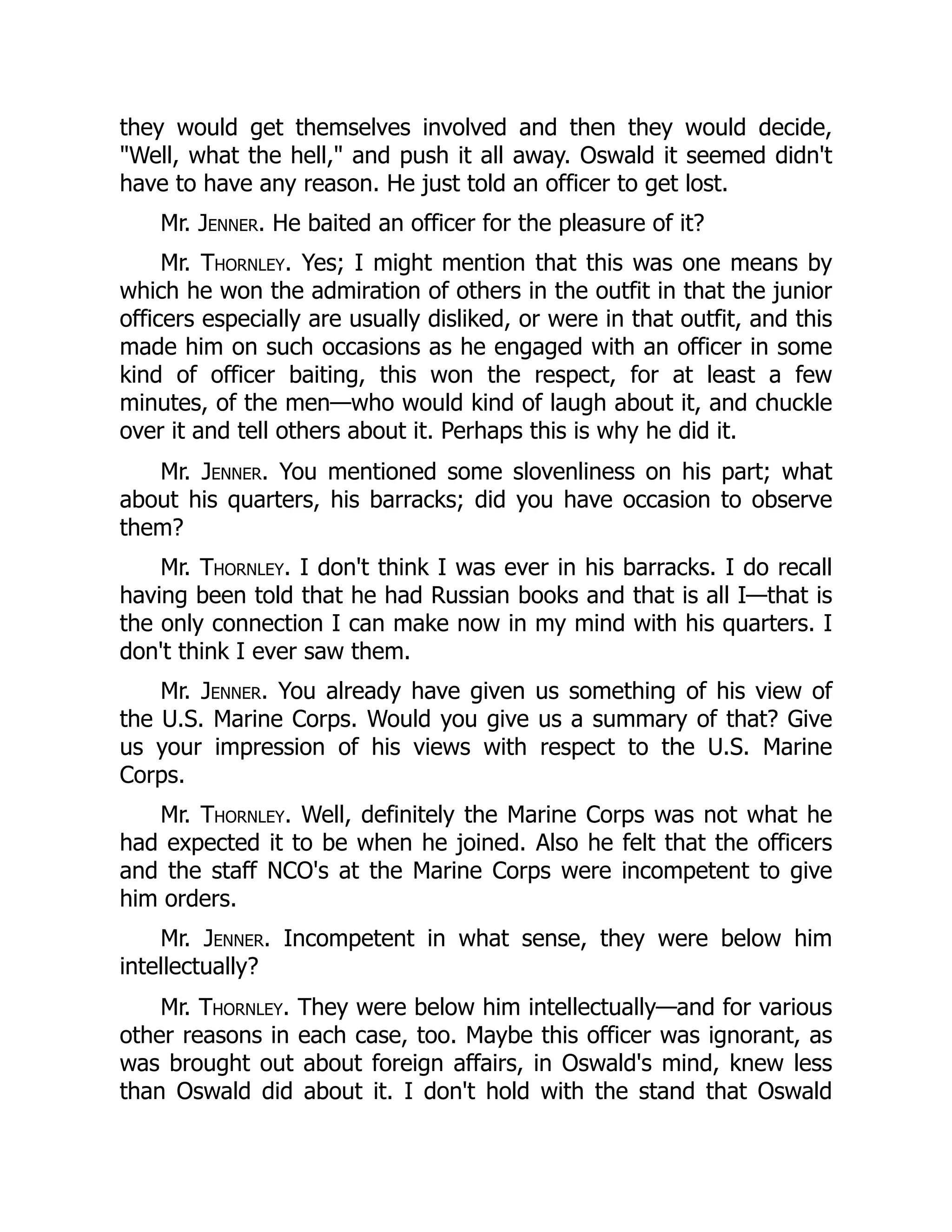 they would get themselves involved and then they would decide,
"Well, what the hell," and push it all away. Oswald it seemed didn't
have to have any reason. He just told an officer to get lost.
Mr. Jenner. He baited an officer for the pleasure of it?
Mr. Thornley. Yes; I might mention that this was one means by
which he won the admiration of others in the outfit in that the junior
officers especially are usually disliked, or were in that outfit, and this
made him on such occasions as he engaged with an officer in some
kind of officer baiting, this won the respect, for at least a few
minutes, of the men—who would kind of laugh about it, and chuckle
over it and tell others about it. Perhaps this is why he did it.
Mr. Jenner. You mentioned some slovenliness on his part; what
about his quarters, his barracks; did you have occasion to observe
them?
Mr. Thornley. I don't think I was ever in his barracks. I do recall
having been told that he had Russian books and that is all I—that is
the only connection I can make now in my mind with his quarters. I
don't think I ever saw them.
Mr. Jenner. You already have given us something of his view of
the U.S. Marine Corps. Would you give us a summary of that? Give
us your impression of his views with respect to the U.S. Marine
Corps.
Mr. Thornley. Well, definitely the Marine Corps was not what he
had expected it to be when he joined. Also he felt that the officers
and the staff NCO's at the Marine Corps were incompetent to give
him orders.
Mr. Jenner. Incompetent in what sense, they were below him
intellectually?
Mr. Thornley. They were below him intellectually—and for various
other reasons in each case, too. Maybe this officer was ignorant, as
was brought out about foreign affairs, in Oswald's mind, knew less
than Oswald did about it. I don't hold with the stand that Oswald
 