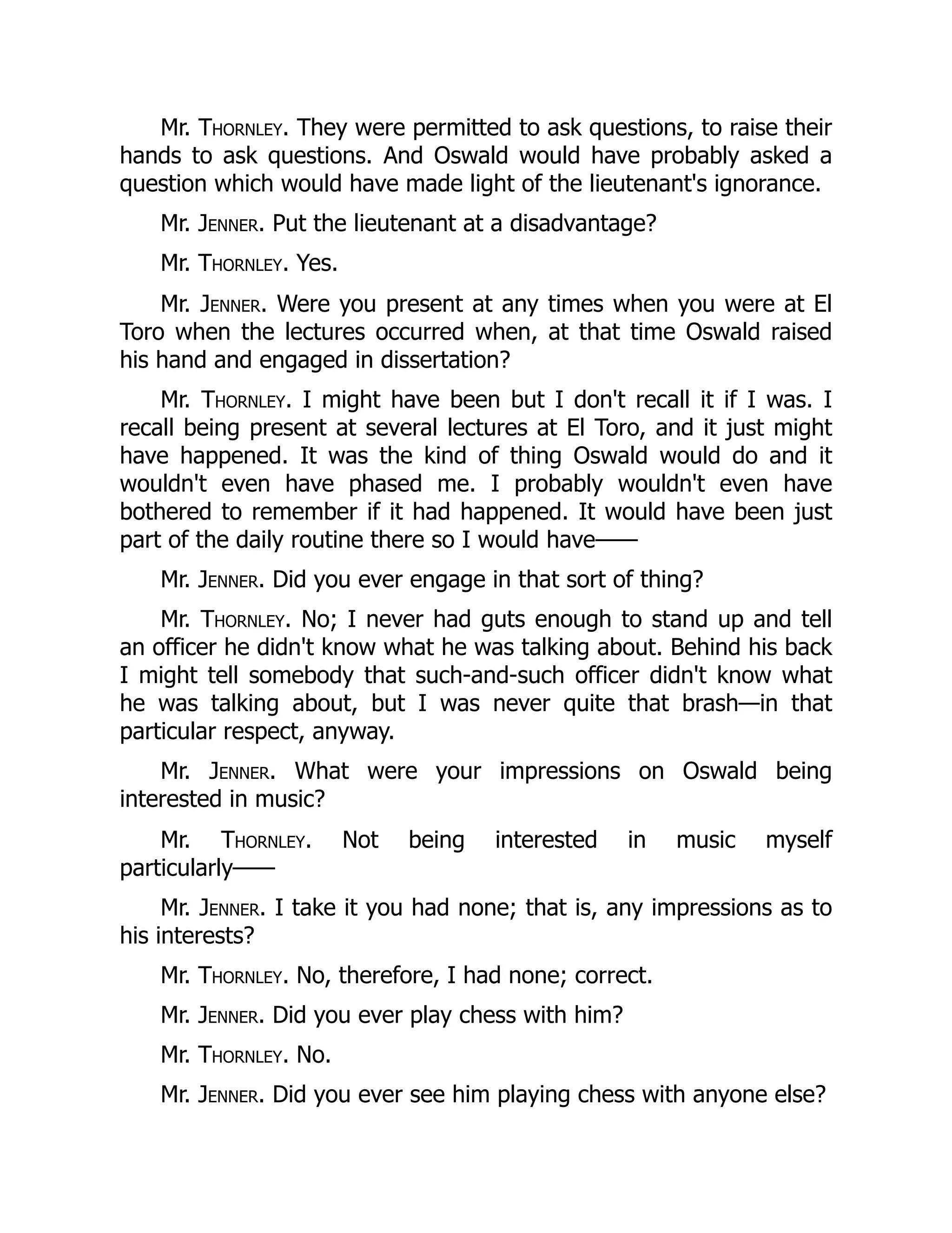 Mr. Thornley. They were permitted to ask questions, to raise their
hands to ask questions. And Oswald would have probably asked a
question which would have made light of the lieutenant's ignorance.
Mr. Jenner. Put the lieutenant at a disadvantage?
Mr. Thornley. Yes.
Mr. Jenner. Were you present at any times when you were at El
Toro when the lectures occurred when, at that time Oswald raised
his hand and engaged in dissertation?
Mr. Thornley. I might have been but I don't recall it if I was. I
recall being present at several lectures at El Toro, and it just might
have happened. It was the kind of thing Oswald would do and it
wouldn't even have phased me. I probably wouldn't even have
bothered to remember if it had happened. It would have been just
part of the daily routine there so I would have——
Mr. Jenner. Did you ever engage in that sort of thing?
Mr. Thornley. No; I never had guts enough to stand up and tell
an officer he didn't know what he was talking about. Behind his back
I might tell somebody that such-and-such officer didn't know what
he was talking about, but I was never quite that brash—in that
particular respect, anyway.
Mr. Jenner. What were your impressions on Oswald being
interested in music?
Mr. Thornley. Not being interested in music myself
particularly——
Mr. Jenner. I take it you had none; that is, any impressions as to
his interests?
Mr. Thornley. No, therefore, I had none; correct.
Mr. Jenner. Did you ever play chess with him?
Mr. Thornley. No.
Mr. Jenner. Did you ever see him playing chess with anyone else?
 
