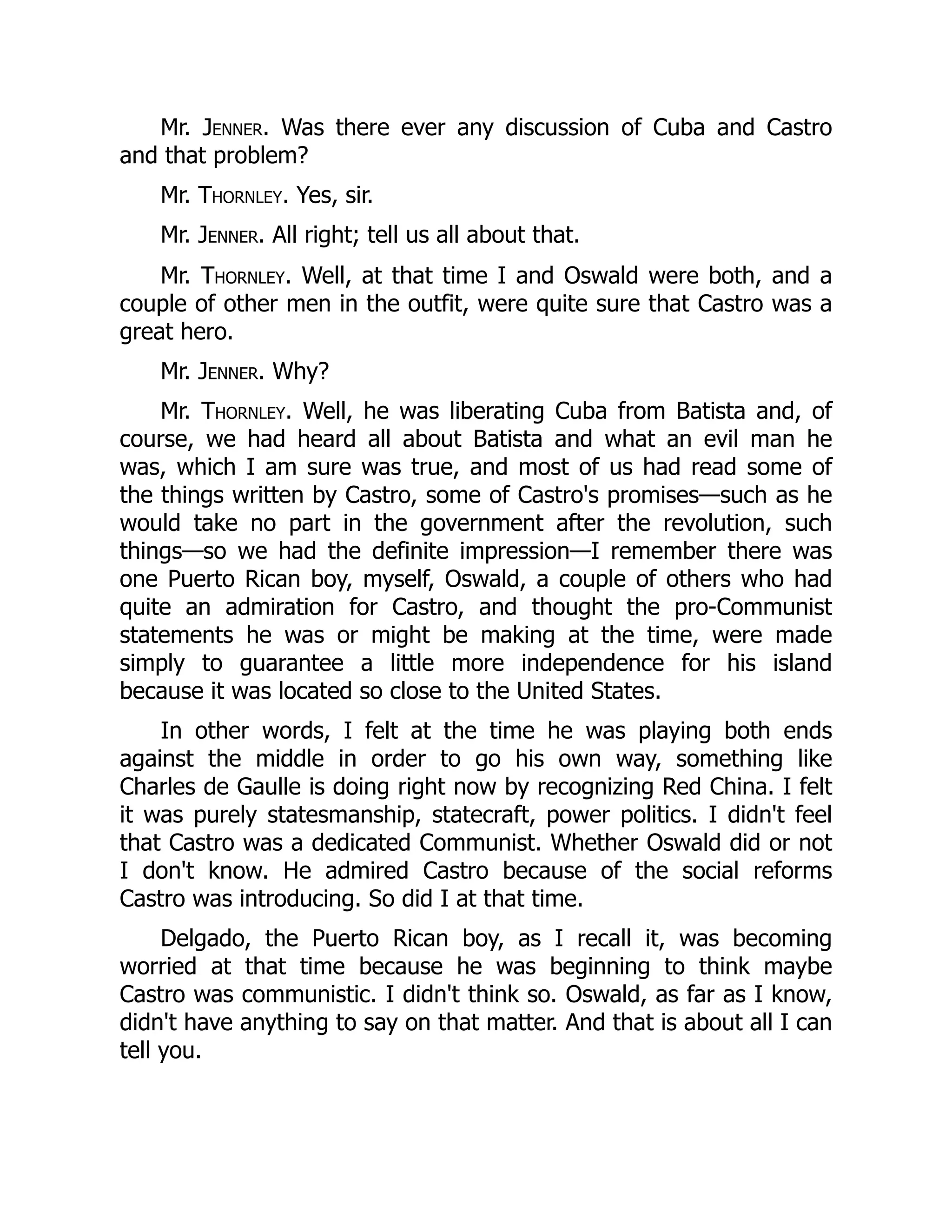 Mr. Jenner. Was there ever any discussion of Cuba and Castro
and that problem?
Mr. Thornley. Yes, sir.
Mr. Jenner. All right; tell us all about that.
Mr. Thornley. Well, at that time I and Oswald were both, and a
couple of other men in the outfit, were quite sure that Castro was a
great hero.
Mr. Jenner. Why?
Mr. Thornley. Well, he was liberating Cuba from Batista and, of
course, we had heard all about Batista and what an evil man he
was, which I am sure was true, and most of us had read some of
the things written by Castro, some of Castro's promises—such as he
would take no part in the government after the revolution, such
things—so we had the definite impression—I remember there was
one Puerto Rican boy, myself, Oswald, a couple of others who had
quite an admiration for Castro, and thought the pro-Communist
statements he was or might be making at the time, were made
simply to guarantee a little more independence for his island
because it was located so close to the United States.
In other words, I felt at the time he was playing both ends
against the middle in order to go his own way, something like
Charles de Gaulle is doing right now by recognizing Red China. I felt
it was purely statesmanship, statecraft, power politics. I didn't feel
that Castro was a dedicated Communist. Whether Oswald did or not
I don't know. He admired Castro because of the social reforms
Castro was introducing. So did I at that time.
Delgado, the Puerto Rican boy, as I recall it, was becoming
worried at that time because he was beginning to think maybe
Castro was communistic. I didn't think so. Oswald, as far as I know,
didn't have anything to say on that matter. And that is about all I can
tell you.
 