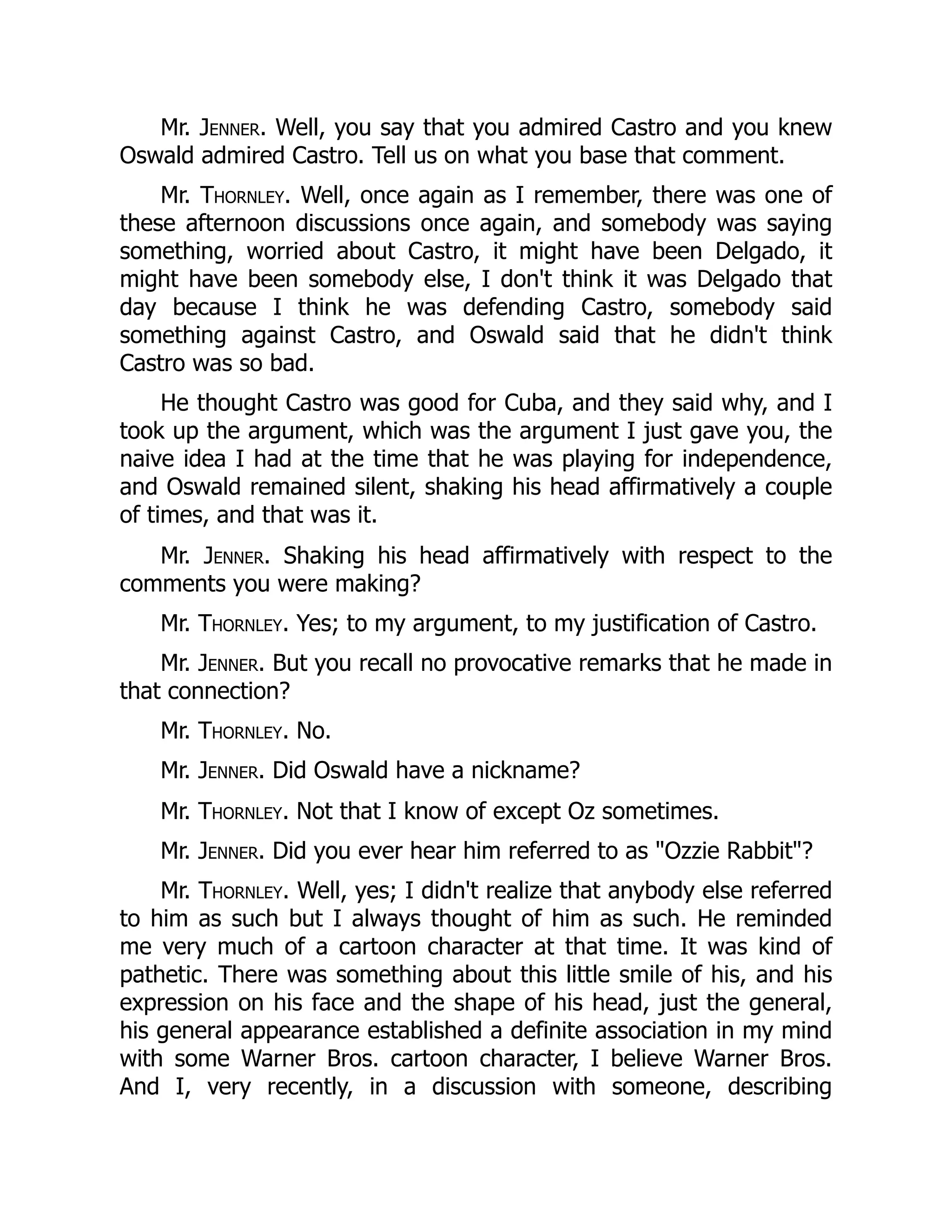 Mr. Jenner. Well, you say that you admired Castro and you knew
Oswald admired Castro. Tell us on what you base that comment.
Mr. Thornley. Well, once again as I remember, there was one of
these afternoon discussions once again, and somebody was saying
something, worried about Castro, it might have been Delgado, it
might have been somebody else, I don't think it was Delgado that
day because I think he was defending Castro, somebody said
something against Castro, and Oswald said that he didn't think
Castro was so bad.
He thought Castro was good for Cuba, and they said why, and I
took up the argument, which was the argument I just gave you, the
naive idea I had at the time that he was playing for independence,
and Oswald remained silent, shaking his head affirmatively a couple
of times, and that was it.
Mr. Jenner. Shaking his head affirmatively with respect to the
comments you were making?
Mr. Thornley. Yes; to my argument, to my justification of Castro.
Mr. Jenner. But you recall no provocative remarks that he made in
that connection?
Mr. Thornley. No.
Mr. Jenner. Did Oswald have a nickname?
Mr. Thornley. Not that I know of except Oz sometimes.
Mr. Jenner. Did you ever hear him referred to as "Ozzie Rabbit"?
Mr. Thornley. Well, yes; I didn't realize that anybody else referred
to him as such but I always thought of him as such. He reminded
me very much of a cartoon character at that time. It was kind of
pathetic. There was something about this little smile of his, and his
expression on his face and the shape of his head, just the general,
his general appearance established a definite association in my mind
with some Warner Bros. cartoon character, I believe Warner Bros.
And I, very recently, in a discussion with someone, describing
 