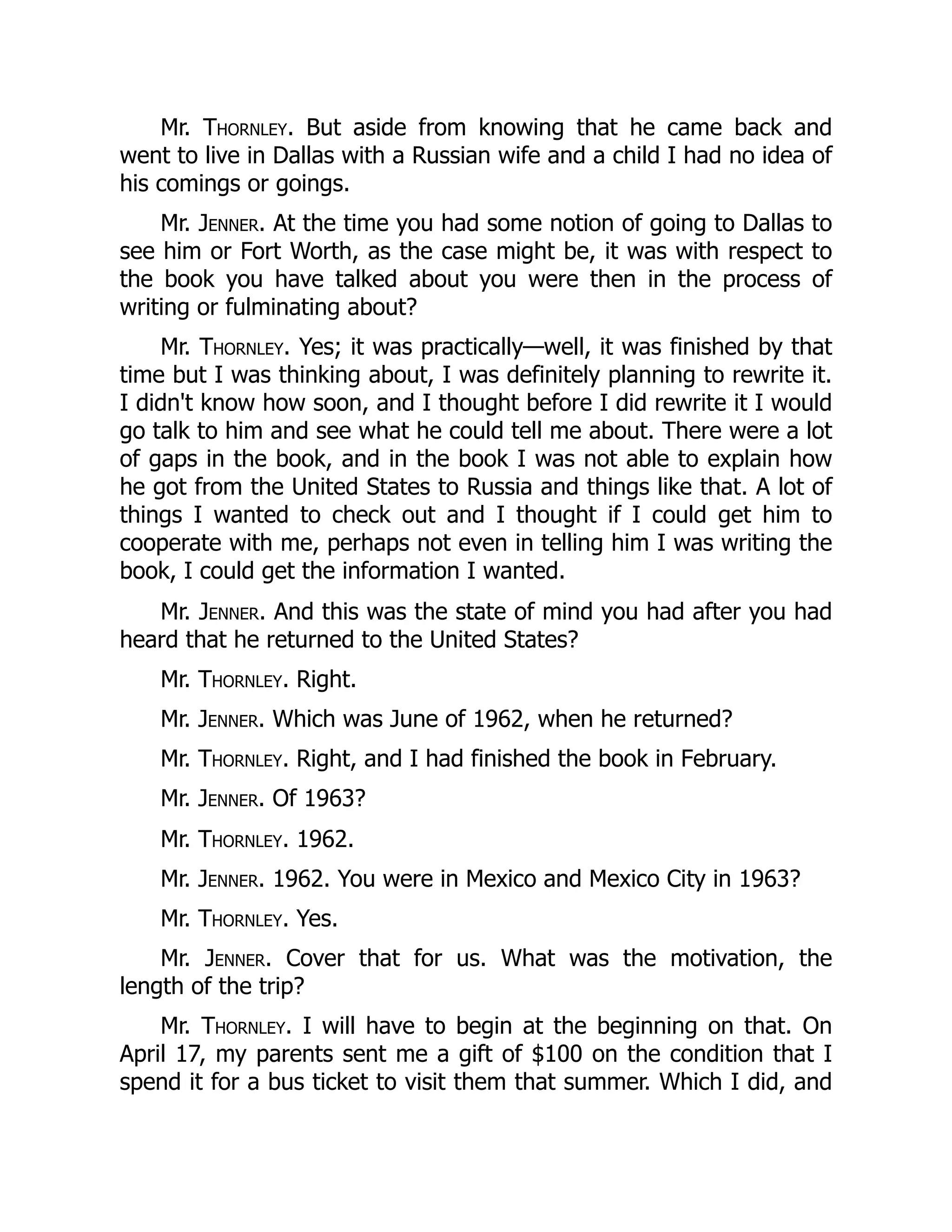 Mr. Thornley. But aside from knowing that he came back and
went to live in Dallas with a Russian wife and a child I had no idea of
his comings or goings.
Mr. Jenner. At the time you had some notion of going to Dallas to
see him or Fort Worth, as the case might be, it was with respect to
the book you have talked about you were then in the process of
writing or fulminating about?
Mr. Thornley. Yes; it was practically—well, it was finished by that
time but I was thinking about, I was definitely planning to rewrite it.
I didn't know how soon, and I thought before I did rewrite it I would
go talk to him and see what he could tell me about. There were a lot
of gaps in the book, and in the book I was not able to explain how
he got from the United States to Russia and things like that. A lot of
things I wanted to check out and I thought if I could get him to
cooperate with me, perhaps not even in telling him I was writing the
book, I could get the information I wanted.
Mr. Jenner. And this was the state of mind you had after you had
heard that he returned to the United States?
Mr. Thornley. Right.
Mr. Jenner. Which was June of 1962, when he returned?
Mr. Thornley. Right, and I had finished the book in February.
Mr. Jenner. Of 1963?
Mr. Thornley. 1962.
Mr. Jenner. 1962. You were in Mexico and Mexico City in 1963?
Mr. Thornley. Yes.
Mr. Jenner. Cover that for us. What was the motivation, the
length of the trip?
Mr. Thornley. I will have to begin at the beginning on that. On
April 17, my parents sent me a gift of $100 on the condition that I
spend it for a bus ticket to visit them that summer. Which I did, and
 