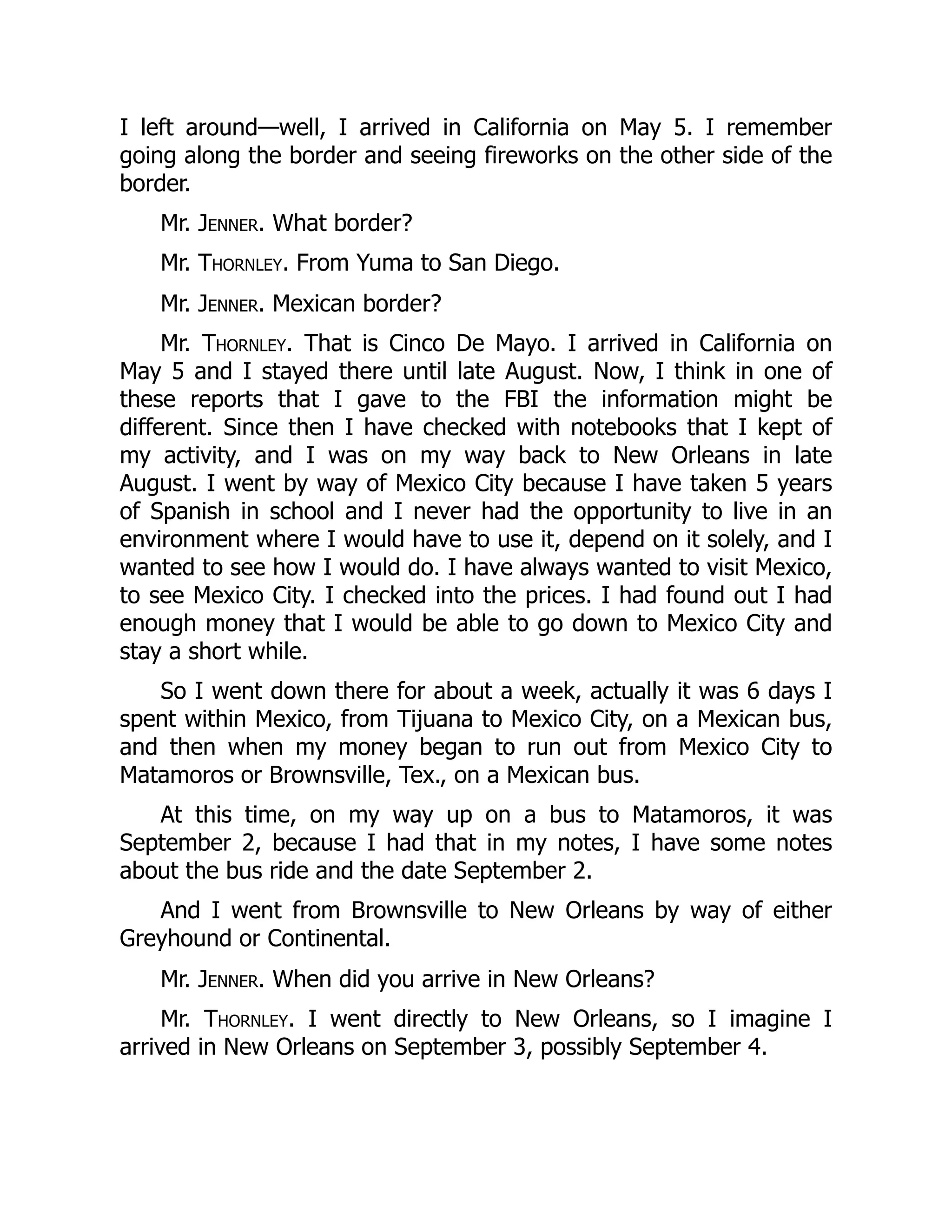 I left around—well, I arrived in California on May 5. I remember
going along the border and seeing fireworks on the other side of the
border.
Mr. Jenner. What border?
Mr. Thornley. From Yuma to San Diego.
Mr. Jenner. Mexican border?
Mr. Thornley. That is Cinco De Mayo. I arrived in California on
May 5 and I stayed there until late August. Now, I think in one of
these reports that I gave to the FBI the information might be
different. Since then I have checked with notebooks that I kept of
my activity, and I was on my way back to New Orleans in late
August. I went by way of Mexico City because I have taken 5 years
of Spanish in school and I never had the opportunity to live in an
environment where I would have to use it, depend on it solely, and I
wanted to see how I would do. I have always wanted to visit Mexico,
to see Mexico City. I checked into the prices. I had found out I had
enough money that I would be able to go down to Mexico City and
stay a short while.
So I went down there for about a week, actually it was 6 days I
spent within Mexico, from Tijuana to Mexico City, on a Mexican bus,
and then when my money began to run out from Mexico City to
Matamoros or Brownsville, Tex., on a Mexican bus.
At this time, on my way up on a bus to Matamoros, it was
September 2, because I had that in my notes, I have some notes
about the bus ride and the date September 2.
And I went from Brownsville to New Orleans by way of either
Greyhound or Continental.
Mr. Jenner. When did you arrive in New Orleans?
Mr. Thornley. I went directly to New Orleans, so I imagine I
arrived in New Orleans on September 3, possibly September 4.
 