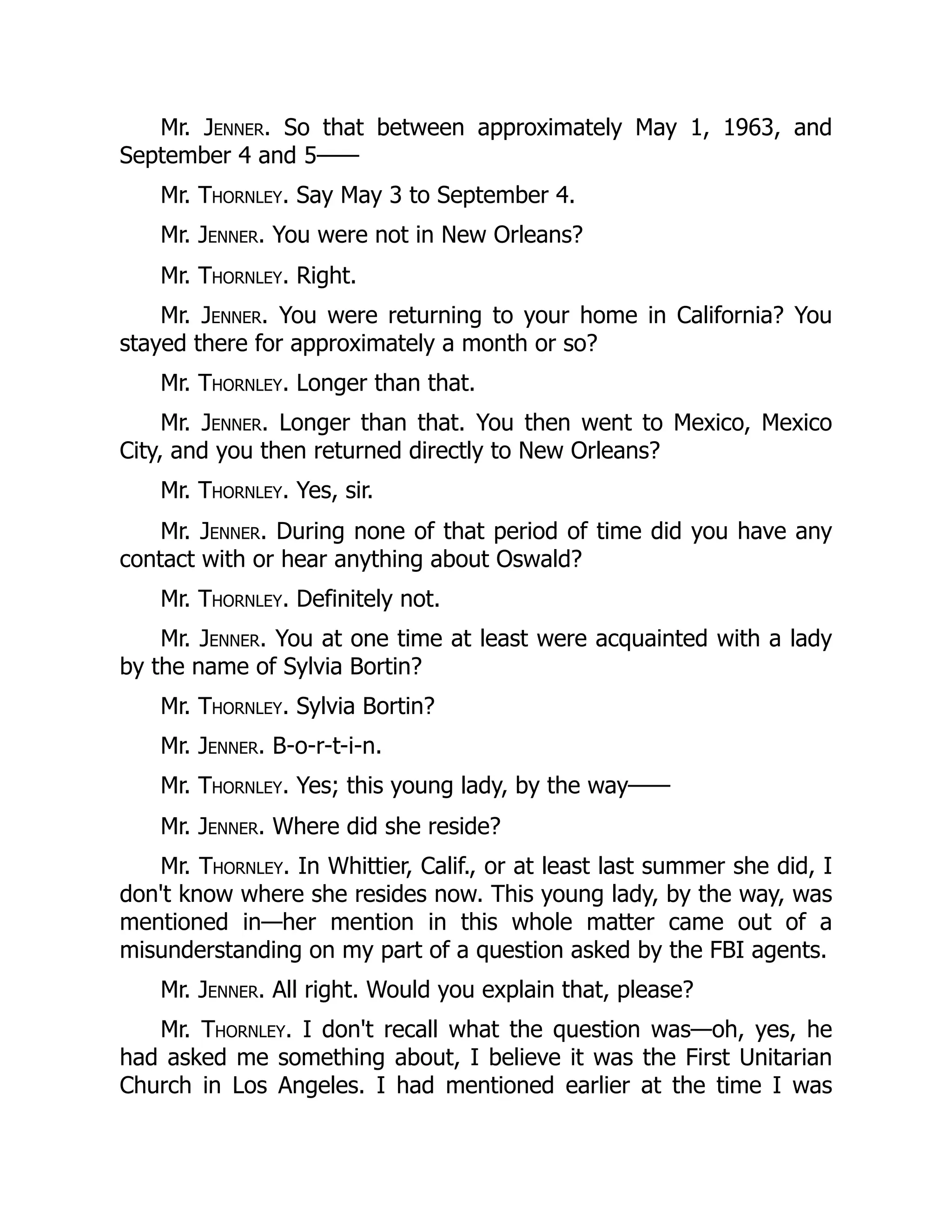 Mr. Jenner. So that between approximately May 1, 1963, and
September 4 and 5——
Mr. Thornley. Say May 3 to September 4.
Mr. Jenner. You were not in New Orleans?
Mr. Thornley. Right.
Mr. Jenner. You were returning to your home in California? You
stayed there for approximately a month or so?
Mr. Thornley. Longer than that.
Mr. Jenner. Longer than that. You then went to Mexico, Mexico
City, and you then returned directly to New Orleans?
Mr. Thornley. Yes, sir.
Mr. Jenner. During none of that period of time did you have any
contact with or hear anything about Oswald?
Mr. Thornley. Definitely not.
Mr. Jenner. You at one time at least were acquainted with a lady
by the name of Sylvia Bortin?
Mr. Thornley. Sylvia Bortin?
Mr. Jenner. B-o-r-t-i-n.
Mr. Thornley. Yes; this young lady, by the way——
Mr. Jenner. Where did she reside?
Mr. Thornley. In Whittier, Calif., or at least last summer she did, I
don't know where she resides now. This young lady, by the way, was
mentioned in—her mention in this whole matter came out of a
misunderstanding on my part of a question asked by the FBI agents.
Mr. Jenner. All right. Would you explain that, please?
Mr. Thornley. I don't recall what the question was—oh, yes, he
had asked me something about, I believe it was the First Unitarian
Church in Los Angeles. I had mentioned earlier at the time I was
 