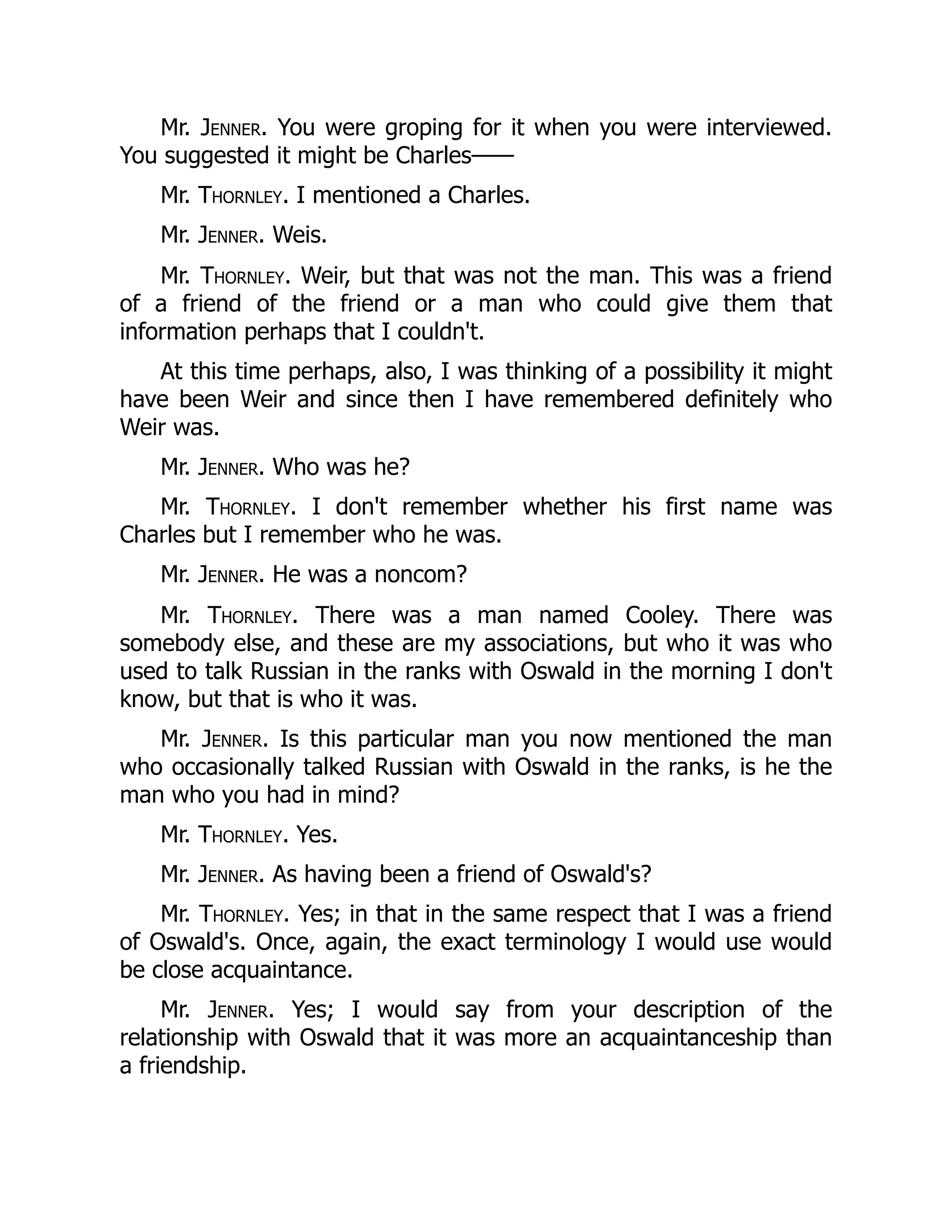 Mr. Jenner. You were groping for it when you were interviewed.
You suggested it might be Charles——
Mr. Thornley. I mentioned a Charles.
Mr. Jenner. Weis.
Mr. Thornley. Weir, but that was not the man. This was a friend
of a friend of the friend or a man who could give them that
information perhaps that I couldn't.
At this time perhaps, also, I was thinking of a possibility it might
have been Weir and since then I have remembered definitely who
Weir was.
Mr. Jenner. Who was he?
Mr. Thornley. I don't remember whether his first name was
Charles but I remember who he was.
Mr. Jenner. He was a noncom?
Mr. Thornley. There was a man named Cooley. There was
somebody else, and these are my associations, but who it was who
used to talk Russian in the ranks with Oswald in the morning I don't
know, but that is who it was.
Mr. Jenner. Is this particular man you now mentioned the man
who occasionally talked Russian with Oswald in the ranks, is he the
man who you had in mind?
Mr. Thornley. Yes.
Mr. Jenner. As having been a friend of Oswald's?
Mr. Thornley. Yes; in that in the same respect that I was a friend
of Oswald's. Once, again, the exact terminology I would use would
be close acquaintance.
Mr. Jenner. Yes; I would say from your description of the
relationship with Oswald that it was more an acquaintanceship than
a friendship.
 
